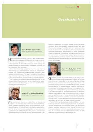 G r üe s e l r s c h arfue r
                                                                                                              G nde l zent t m
                                                                                                            und Fördergeber




                                                          SPG Fördergeber
                                                                 Gesellschafter




                                                                          Grenzen zu überwinden, Kreativität zu entfalten und Persönlichkeiten
                                                                          zu formen. Gerade in wirtschaftlich schwierigen Phasen kann diese
                                                                          Mischung dazu beitragen, für die Zeit nach der Krise gut gerüstet zu
                           Univ.-Prof. Dr. Josef Smolle                   sein. In der Kooperation mit dem Science Park Graz wird dieses Ziel
                           Rektor der Medizinischen Universität Graz      ambitioniert weiterverfolgt. AbsolventInnen der Grazer Universitäten
                                                                          erhalten professionelle Unterstützung, um die Gestaltungskraft und
                                                                          den Ideenreichtum weiter auszubauen und punktgenau einzusetzen.
                                                                          Junge GründerInnen werden zu kreativen und aussichtsreichen Un-
    ochrangige wissenschaftliche Forschung allein reicht nicht aus,       ternehmerInnen und werten letztendlich den gesamten Standort Stei-
H   um deren Ergebnisse auch der Allgemeinheit nutzbar zu machen.
Dazu ist es notwendig, dass einzelne Forscherinnen und Forscher den
                                                                          ermark nachhaltig auf.


mutigen Schritt in die Wirtschaft machen und dort in Nutzung des
Gestaltungsspielraums ihre Ideen bis zu marktfähigen Produkten und
Dienstleistungen weiter entwickeln.
   Dieser Schritt benötigt zusätzliches Know-how und intensive                                       Univ.-Prof. DI Dr. Hans Sünkel
Unterstützung durch erfahrene Berater und eine für Jungunterneh-                                     Rektor der Technischen Universität Graz
merinnen und –unternehmer maßgeschneiderte Infrastuktur. Diese
Aufgaben erfüllt der Science Park Graz in vorbildlicher Weise. Durch
die gemeinsame Trägerschaft mehrerer steirischer Universitäten wird
zudem die interdisziplinäre Produktentwicklung nachhaltig gefördert.           ute Ideen brauchen das richtige Umfeld und die richtige Unter-
   Der vorliegende Jahresbericht zeigt wieder eindrucksvoll, wie die
wissenschaftliche Expertise unseres Landes in die Wirtschaft hinaus-
                                                                          G    stützung, um den Weg zur Umsetzung zu schaffen. Seit nunmehr
                                                                          sieben Jahren wirkt und bewährt sich der Science Park Graz (SPG) als
reicht und nicht nur den Forschungs-, sondern auch den Wirtschafts-       Startrampe für akademische Unternehmensgründungen, indem er die
standort Steiermark voran bringt.                                         passenden Rahmenbedingungen und Hilfestellungen bietet. Der SPG
                                                                          ermutigt Personen mit wissenschaftlicher Vorbildung aber nicht nur,
                                                                          innovative und technologiebezogene Unternehmen zu gründen, son-
                                                                          dern gibt ihnen wichtiges Rüstzeug als Unterstützung für den Schritt
                                                                          in die Selbstständigkeit mit. Seine Mitarbeiterinnen und Mitarbeiter
                          Univ.-Prof. Dr. Alfred Gutschelhofer            begleiten qualitätsgeprüfte Ideen von Studierenden sowie von Absol-
                          Rektor der Karl-Franzens-Universität Graz       ventinnen und Absolventen bis hin zu marktreifen Geschäftsmodellen.
                                                                          Das hilft Fehler zu vermeiden und Risiken zu reduzieren, vor allem aber
                                                                          Chancen optimal zu nutzen. Als Plattform mit konkreter operativer Be-
                                                                          gleitung wirkt der SPG damit als idealer „Business-Inkubator“.
    igenverantwortung übernehmen und den Willen zur Veränderung              Für die TU Graz als Gesellschafterin stellt der SPG eine wertvolle
E   fördern – das sind neben einer erstklassigen wissenschaftlich fun-
dierten Ausbildung wesentliche Säulen für ein erfolgreiches und er-
                                                                          Ergänzung ihres Lehr- und Forschungsangebots dar. Für Studieren-
                                                                          de sowie Absolventinnen und Absolventen bietet er ein einzigartiges
fülltes Berufsleben. Die Karl-Franzens-Universität Graz will daher Stu-   Angebot, das gerne angenommen wird. Und der Wirtschafts- und
dierende stärker unterstützen, diese zentralen Kompetenzen weiter         Wissenschaftsstandort Steiermark gewinnt neue, attraktive Unterneh-
zu entwickeln. Das vielfältige Angebot der Uni Graz – von Theologie       men, die Innovationen, aber auch Arbeitsplätze schaffen. Der SPG
über Betriebswirtschaft, Sprachen bis hin zu Biowissenschaften – hilft    stellt damit eine Bereicherung für alle Beteiligten dar.




                                                                                                                                           7
 