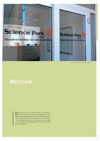 Foto Science Park Graz Zentrumseingang




Mission




 D   er Science Park Graz fördert kreatives, unternehme-
     risches Denken und Handeln im akademischen Um-
 feld, um damit AkademikerInnen aus allen Wissensdiszipli-
 nen bei der Gründung von innovativen, wissensbasierten
 und technologieorientierten Unternehmen zu ermutigen
 und zu unterstützen. Kurz gefasst: Von der Idee zum eige-
 nen Unternehmen!
 