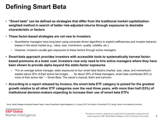Permission to reprint or distribute any content from this presentation requires the prior
written approval of S&P Global Market Intelligence. Not for distribution to the public.
Defining Smart Beta
2
• “Smart beta” can be defined as strategies that differ from the traditional market capitalization-
weighted method in search of better risk-adjusted returns through exposures to desirable
characteristic or factors
• These factor-based strategies are not new to investors
– Quantitative managers have long been using computer-driven algorithms to exploit inefficiencies and investor behavior
biases in the stock market (e.g., value, size, momentum, quality, volatility, etc.)
– However, investors usually gain exposures to these factors through active managers
• Smart-beta approach provides investors with accessible tools to systematically harvest factor-
based premiums at a lower cost. Investors now only need to hire active managers where they have
been shown to provide alpha beyond the static-factor exposures
– “For an average active manager, static exposures to four smart beta factors (market, size, value, and momentum)
explain about 35% of their active risk budget. . . . for about 35% of these managers, smart beta contributes 50% or
more of their active risk.” – Smart Beta: The owner’s manual, Kahn and Lemmon
• According to a report released by Invesco, the smart beta ETF category is poised for the greatest
growth relative to all other ETF categories over the next three years, with more than half (53%) of
institutional decision-makers expecting to increase their use of smart beta ETFs
Source: Market Strategies International Research Report, Invesco PowerShares Capital Management LLC (January 2015) The Evolution of Smart Beta ETFs | Gaining Traction in the Institutional Community.
 