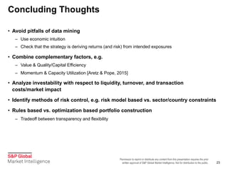 Permission to reprint or distribute any content from this presentation requires the prior
written approval of S&P Global Market Intelligence. Not for distribution to the public.
Concluding Thoughts
23
• Avoid pitfalls of data mining
– Use economic intuition
– Check that the strategy is deriving returns (and risk) from intended exposures
• Combine complementary factors, e.g.
– Value & Quality/Capital Efficiency
– Momentum & Capacity Utilization [Aretz & Pope, 2015]
• Analyze investability with respect to liquidity, turnover, and transaction
costs/market impact
• Identify methods of risk control, e.g. risk model based vs. sector/country constraints
• Rules based vs. optimization based portfolio construction
– Tradeoff between transparency and flexibility
 