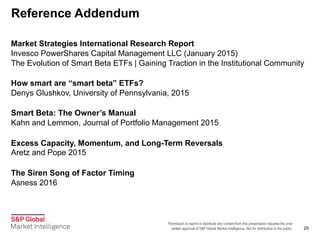 Permission to reprint or distribute any content from this presentation requires the prior
written approval of S&P Global Market Intelligence. Not for distribution to the public.
Reference Addendum
25
Market Strategies International Research Report
Invesco PowerShares Capital Management LLC (January 2015)
The Evolution of Smart Beta ETFs | Gaining Traction in the Institutional Community
How smart are “smart beta” ETFs?
Denys Glushkov, University of Pennsylvania, 2015
Smart Beta: The Owner’s Manual
Kahn and Lemmon, Journal of Portfolio Management 2015
Excess Capacity, Momentum, and Long-Term Reversals
Aretz and Pope 2015
The Siren Song of Factor Timing
Asness 2016
 