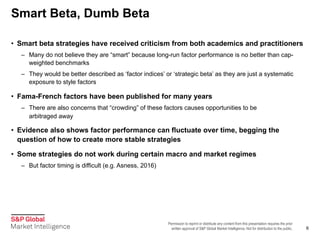 Permission to reprint or distribute any content from this presentation requires the prior
written approval of S&P Global Market Intelligence. Not for distribution to the public.
Smart Beta, Dumb Beta
6
• Smart beta strategies have received criticism from both academics and practitioners
– Many do not believe they are “smart” because long-run factor performance is no better than cap-
weighted benchmarks
– They would be better described as ‘factor indices’ or ‘strategic beta’ as they are just a systematic
exposure to style factors
• Fama-French factors have been published for many years
– There are also concerns that “crowding” of these factors causes opportunities to be
arbitraged away
• Evidence also shows factor performance can fluctuate over time, begging the
question of how to create more stable strategies
• Some strategies do not work during certain macro and market regimes
– But factor timing is difficult (e.g. Asness, 2016)
 