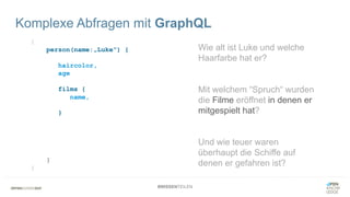 #WISSENTEILEN
{
person(name:„Luke“) {
haircolor,
age
films {
name,
openiningCrawl
}
starships {
name,
price
}
}
}
Komplexe Abfragen mit GraphQL
Wie alt ist Luke und welche
Haarfarbe hat er?
Mit welchem “Spruch“ wurden
die Filme eröffnet in denen er
mitgespielt hat?
Und wie teuer waren
überhaupt die Schiffe auf
denen er gefahren ist?
 