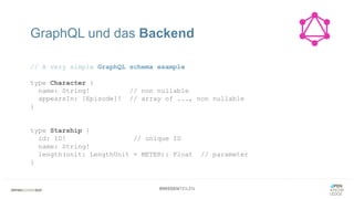 #WISSENTEILEN
// A very simple GraphQL schema example
type Character {
name: String! // non nullable
appearsIn: [Episode]! // array of ..., non nullable
}
type Starship {
id: ID! // unique ID
name: String!
length(unit: LengthUnit = METER): Float // parameter
}
GraphQL und das Backend
 