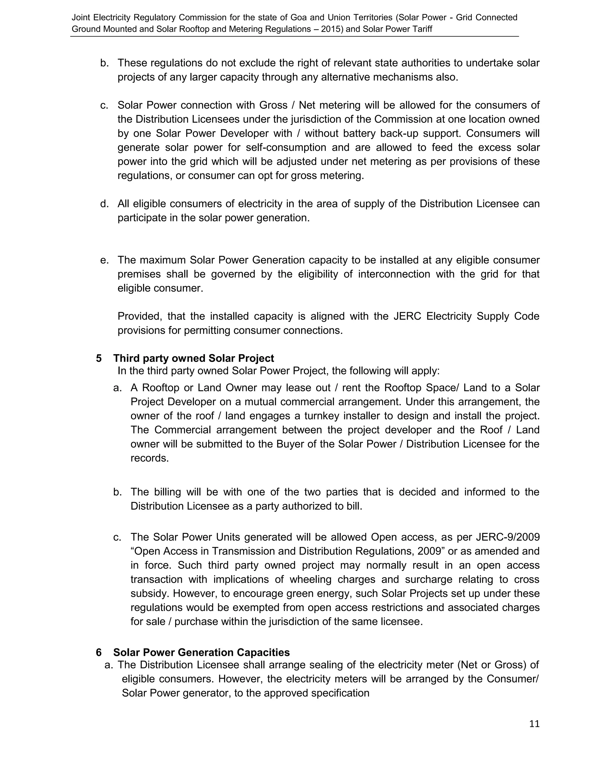 Joint Electricity Regulatory Commission for the state of Goa and Union Territories (Solar Power - Grid Connected
Ground Mounted and Solar Rooftop and Metering Regulations – 2015) and Solar Power Tariff
11
b. These regulations do not exclude the right of relevant state authorities to undertake solar
projects of any larger capacity through any alternative mechanisms also.
c. Solar Power connection with Gross / Net metering will be allowed for the consumers of
the Distribution Licensees under the jurisdiction of the Commission at one location owned
by one Solar Power Developer with / without battery back-up support. Consumers will
generate solar power for self-consumption and are allowed to feed the excess solar
power into the grid which will be adjusted under net metering as per provisions of these
regulations, or consumer can opt for gross metering.
d. All eligible consumers of electricity in the area of supply of the Distribution Licensee can
participate in the solar power generation.
e. The maximum Solar Power Generation capacity to be installed at any eligible consumer
premises shall be governed by the eligibility of interconnection with the grid for that
eligible consumer.
Provided, that the installed capacity is aligned with the JERC Electricity Supply Code
provisions for permitting consumer connections.
5 Third party owned Solar Project
In the third party owned Solar Power Project, the following will apply:
a. A Rooftop or Land Owner may lease out / rent the Rooftop Space/ Land to a Solar
Project Developer on a mutual commercial arrangement. Under this arrangement, the
owner of the roof / land engages a turnkey installer to design and install the project.
The Commercial arrangement between the project developer and the Roof / Land
owner will be submitted to the Buyer of the Solar Power / Distribution Licensee for the
records.
b. The billing will be with one of the two parties that is decided and informed to the
Distribution Licensee as a party authorized to bill.
c. The Solar Power Units generated will be allowed Open access, as per JERC-9/2009
“Open Access in Transmission and Distribution Regulations, 2009” or as amended and
in force. Such third party owned project may normally result in an open access
transaction with implications of wheeling charges and surcharge relating to cross
subsidy. However, to encourage green energy, such Solar Projects set up under these
regulations would be exempted from open access restrictions and associated charges
for sale / purchase within the jurisdiction of the same licensee.
6 Solar Power Generation Capacities
a. The Distribution Licensee shall arrange sealing of the electricity meter (Net or Gross) of
eligible consumers. However, the electricity meters will be arranged by the Consumer/
Solar Power generator, to the approved specification
 