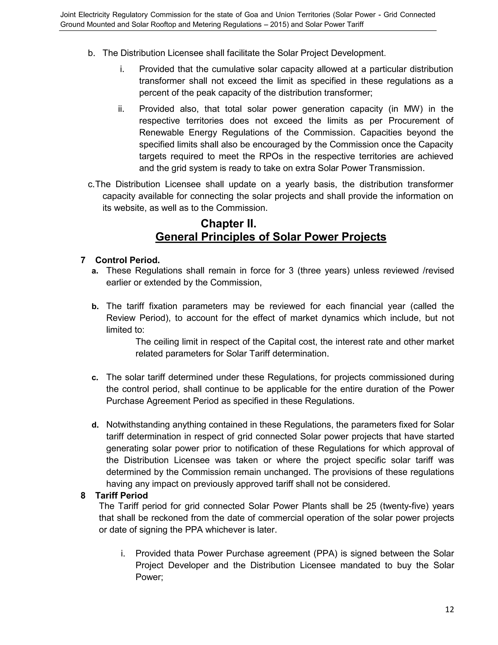 Joint Electricity Regulatory Commission for the state of Goa and Union Territories (Solar Power - Grid Connected
Ground Mounted and Solar Rooftop and Metering Regulations – 2015) and Solar Power Tariff
12
b. The Distribution Licensee shall facilitate the Solar Project Development.
i. Provided that the cumulative solar capacity allowed at a particular distribution
transformer shall not exceed the limit as specified in these regulations as a
percent of the peak capacity of the distribution transformer;
ii. Provided also, that total solar power generation capacity (in MW) in the
respective territories does not exceed the limits as per Procurement of
Renewable Energy Regulations of the Commission. Capacities beyond the
specified limits shall also be encouraged by the Commission once the Capacity
targets required to meet the RPOs in the respective territories are achieved
and the grid system is ready to take on extra Solar Power Transmission.
c.The Distribution Licensee shall update on a yearly basis, the distribution transformer
capacity available for connecting the solar projects and shall provide the information on
its website, as well as to the Commission.
Chapter II.
General Principles of Solar Power Projects
7 Control Period.
a. These Regulations shall remain in force for 3 (three years) unless reviewed /revised
earlier or extended by the Commission,
b. The tariff fixation parameters may be reviewed for each financial year (called the
Review Period), to account for the effect of market dynamics which include, but not
limited to:
The ceiling limit in respect of the Capital cost, the interest rate and other market
related parameters for Solar Tariff determination.
c. The solar tariff determined under these Regulations, for projects commissioned during
the control period, shall continue to be applicable for the entire duration of the Power
Purchase Agreement Period as specified in these Regulations.
d. Notwithstanding anything contained in these Regulations, the parameters fixed for Solar
tariff determination in respect of grid connected Solar power projects that have started
generating solar power prior to notification of these Regulations for which approval of
the Distribution Licensee was taken or where the project specific solar tariff was
determined by the Commission remain unchanged. The provisions of these regulations
having any impact on previously approved tariff shall not be considered.
8 Tariff Period
The Tariff period for grid connected Solar Power Plants shall be 25 (twenty-five) years
that shall be reckoned from the date of commercial operation of the solar power projects
or date of signing the PPA whichever is later.
i. Provided thata Power Purchase agreement (PPA) is signed between the Solar
Project Developer and the Distribution Licensee mandated to buy the Solar
Power;
 