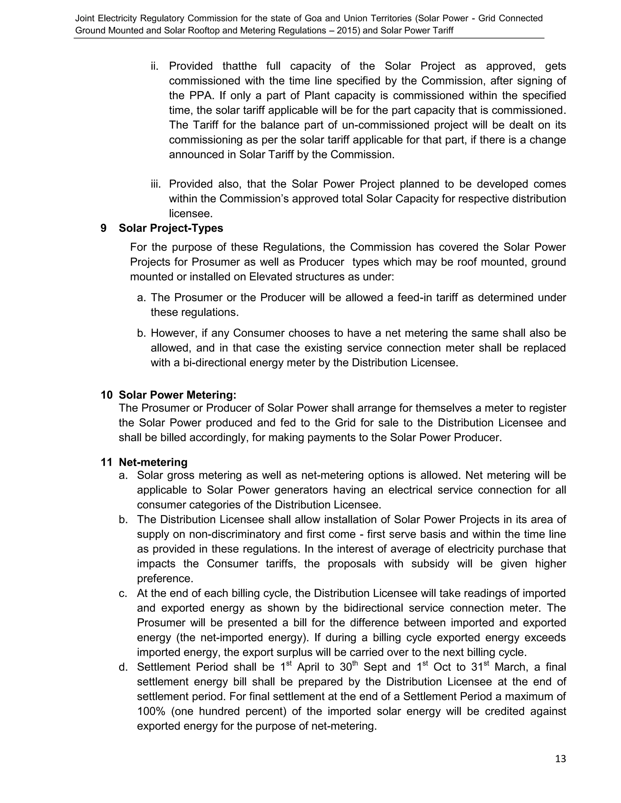 Joint Electricity Regulatory Commission for the state of Goa and Union Territories (Solar Power - Grid Connected
Ground Mounted and Solar Rooftop and Metering Regulations – 2015) and Solar Power Tariff
13
ii. Provided thatthe full capacity of the Solar Project as approved, gets
commissioned with the time line specified by the Commission, after signing of
the PPA. If only a part of Plant capacity is commissioned within the specified
time, the solar tariff applicable will be for the part capacity that is commissioned.
The Tariff for the balance part of un-commissioned project will be dealt on its
commissioning as per the solar tariff applicable for that part, if there is a change
announced in Solar Tariff by the Commission.
iii. Provided also, that the Solar Power Project planned to be developed comes
within the Commission’s approved total Solar Capacity for respective distribution
licensee.
9 Solar Project-Types
For the purpose of these Regulations, the Commission has covered the Solar Power
Projects for Prosumer as well as Producer types which may be roof mounted, ground
mounted or installed on Elevated structures as under:
a. The Prosumer or the Producer will be allowed a feed-in tariff as determined under
these regulations.
b. However, if any Consumer chooses to have a net metering the same shall also be
allowed, and in that case the existing service connection meter shall be replaced
with a bi-directional energy meter by the Distribution Licensee.
10 Solar Power Metering:
The Prosumer or Producer of Solar Power shall arrange for themselves a meter to register
the Solar Power produced and fed to the Grid for sale to the Distribution Licensee and
shall be billed accordingly, for making payments to the Solar Power Producer.
11 Net-metering
a. Solar gross metering as well as net-metering options is allowed. Net metering will be
applicable to Solar Power generators having an electrical service connection for all
consumer categories of the Distribution Licensee.
b. The Distribution Licensee shall allow installation of Solar Power Projects in its area of
supply on non-discriminatory and first come - first serve basis and within the time line
as provided in these regulations. In the interest of average of electricity purchase that
impacts the Consumer tariffs, the proposals with subsidy will be given higher
preference.
c. At the end of each billing cycle, the Distribution Licensee will take readings of imported
and exported energy as shown by the bidirectional service connection meter. The
Prosumer will be presented a bill for the difference between imported and exported
energy (the net-imported energy). If during a billing cycle exported energy exceeds
imported energy, the export surplus will be carried over to the next billing cycle.
d. Settlement Period shall be 1st
April to 30th
Sept and 1st
Oct to 31st
March, a final
settlement energy bill shall be prepared by the Distribution Licensee at the end of
settlement period. For final settlement at the end of a Settlement Period a maximum of
100% (one hundred percent) of the imported solar energy will be credited against
exported energy for the purpose of net-metering.
 