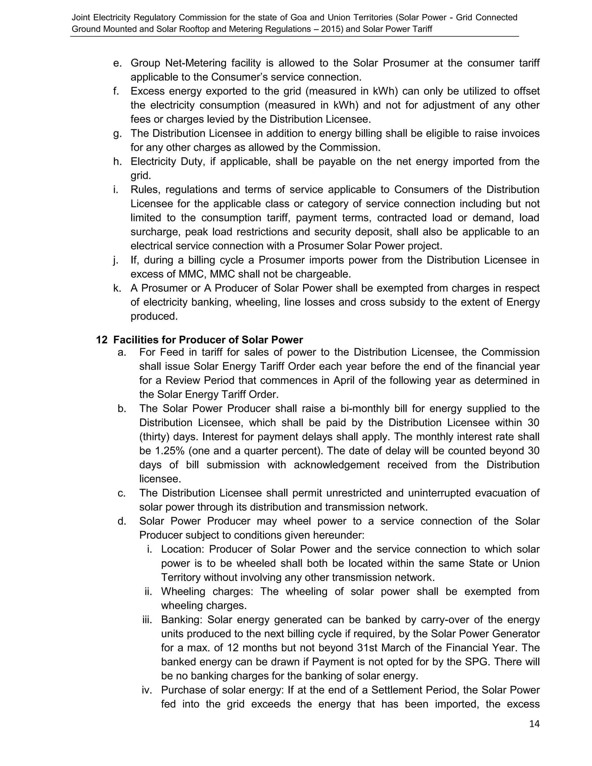 Joint Electricity Regulatory Commission for the state of Goa and Union Territories (Solar Power - Grid Connected
Ground Mounted and Solar Rooftop and Metering Regulations – 2015) and Solar Power Tariff
14
e. Group Net-Metering facility is allowed to the Solar Prosumer at the consumer tariff
applicable to the Consumer’s service connection.
f. Excess energy exported to the grid (measured in kWh) can only be utilized to offset
the electricity consumption (measured in kWh) and not for adjustment of any other
fees or charges levied by the Distribution Licensee.
g. The Distribution Licensee in addition to energy billing shall be eligible to raise invoices
for any other charges as allowed by the Commission.
h. Electricity Duty, if applicable, shall be payable on the net energy imported from the
grid.
i. Rules, regulations and terms of service applicable to Consumers of the Distribution
Licensee for the applicable class or category of service connection including but not
limited to the consumption tariff, payment terms, contracted load or demand, load
surcharge, peak load restrictions and security deposit, shall also be applicable to an
electrical service connection with a Prosumer Solar Power project.
j. If, during a billing cycle a Prosumer imports power from the Distribution Licensee in
excess of MMC, MMC shall not be chargeable.
k. A Prosumer or A Producer of Solar Power shall be exempted from charges in respect
of electricity banking, wheeling, line losses and cross subsidy to the extent of Energy
produced.
12 Facilities for Producer of Solar Power
a. For Feed in tariff for sales of power to the Distribution Licensee, the Commission
shall issue Solar Energy Tariff Order each year before the end of the financial year
for a Review Period that commences in April of the following year as determined in
the Solar Energy Tariff Order.
b. The Solar Power Producer shall raise a bi-monthly bill for energy supplied to the
Distribution Licensee, which shall be paid by the Distribution Licensee within 30
(thirty) days. Interest for payment delays shall apply. The monthly interest rate shall
be 1.25% (one and a quarter percent). The date of delay will be counted beyond 30
days of bill submission with acknowledgement received from the Distribution
licensee.
c. The Distribution Licensee shall permit unrestricted and uninterrupted evacuation of
solar power through its distribution and transmission network.
d. Solar Power Producer may wheel power to a service connection of the Solar
Producer subject to conditions given hereunder:
i. Location: Producer of Solar Power and the service connection to which solar
power is to be wheeled shall both be located within the same State or Union
Territory without involving any other transmission network.
ii. Wheeling charges: The wheeling of solar power shall be exempted from
wheeling charges.
iii. Banking: Solar energy generated can be banked by carry-over of the energy
units produced to the next billing cycle if required, by the Solar Power Generator
for a max. of 12 months but not beyond 31st March of the Financial Year. The
banked energy can be drawn if Payment is not opted for by the SPG. There will
be no banking charges for the banking of solar energy.
iv. Purchase of solar energy: If at the end of a Settlement Period, the Solar Power
fed into the grid exceeds the energy that has been imported, the excess
 