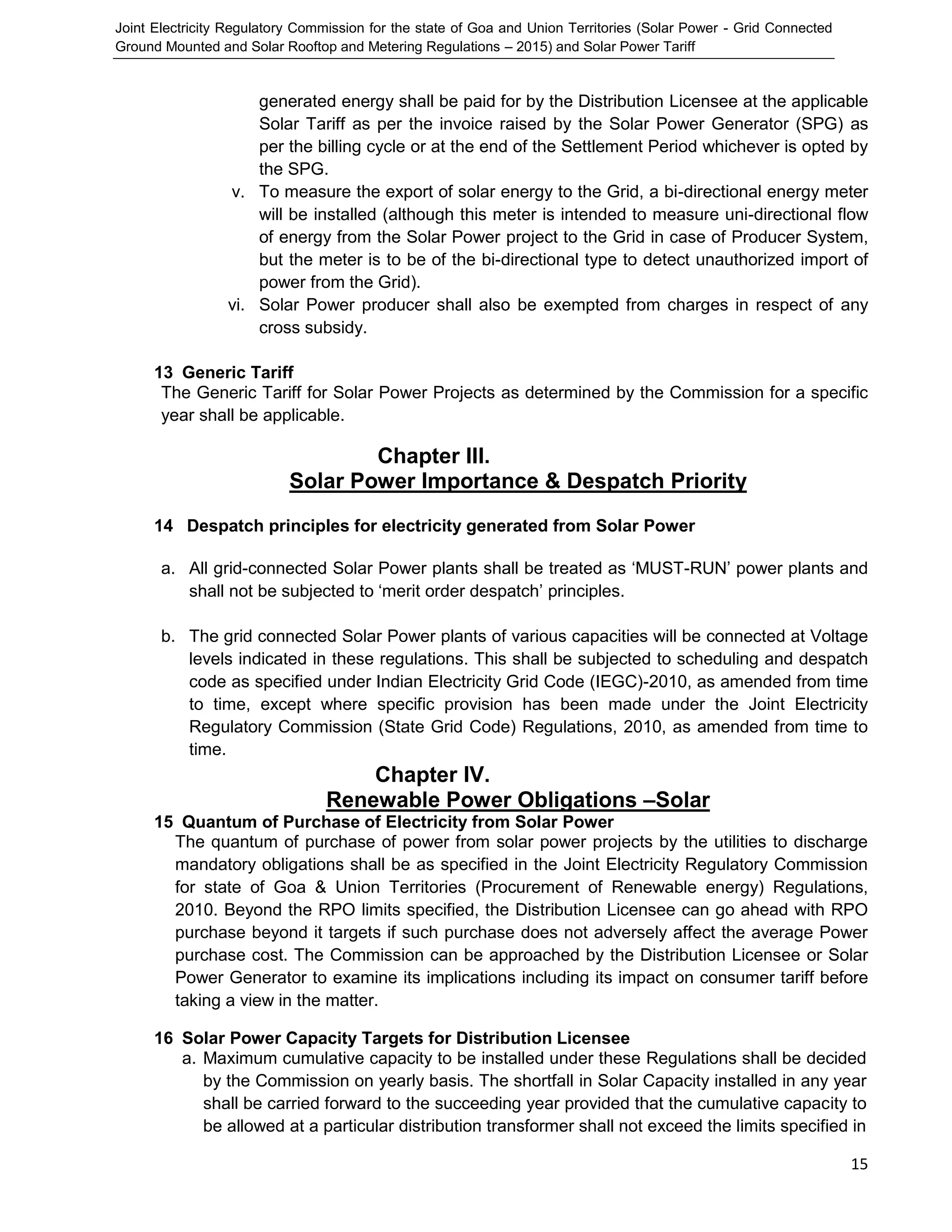 Joint Electricity Regulatory Commission for the state of Goa and Union Territories (Solar Power - Grid Connected
Ground Mounted and Solar Rooftop and Metering Regulations – 2015) and Solar Power Tariff
15
generated energy shall be paid for by the Distribution Licensee at the applicable
Solar Tariff as per the invoice raised by the Solar Power Generator (SPG) as
per the billing cycle or at the end of the Settlement Period whichever is opted by
the SPG.
v. To measure the export of solar energy to the Grid, a bi-directional energy meter
will be installed (although this meter is intended to measure uni-directional flow
of energy from the Solar Power project to the Grid in case of Producer System,
but the meter is to be of the bi-directional type to detect unauthorized import of
power from the Grid).
vi. Solar Power producer shall also be exempted from charges in respect of any
cross subsidy.
13 Generic Tariff
The Generic Tariff for Solar Power Projects as determined by the Commission for a specific
year shall be applicable.
Chapter III.
Solar Power Importance & Despatch Priority
14 Despatch principles for electricity generated from Solar Power
a. All grid-connected Solar Power plants shall be treated as ‘MUST-RUN’ power plants and
shall not be subjected to ‘merit order despatch’ principles.
b. The grid connected Solar Power plants of various capacities will be connected at Voltage
levels indicated in these regulations. This shall be subjected to scheduling and despatch
code as specified under Indian Electricity Grid Code (IEGC)-2010, as amended from time
to time, except where specific provision has been made under the Joint Electricity
Regulatory Commission (State Grid Code) Regulations, 2010, as amended from time to
time.
Chapter IV.
Renewable Power Obligations –Solar
15 Quantum of Purchase of Electricity from Solar Power
The quantum of purchase of power from solar power projects by the utilities to discharge
mandatory obligations shall be as specified in the Joint Electricity Regulatory Commission
for state of Goa & Union Territories (Procurement of Renewable energy) Regulations,
2010. Beyond the RPO limits specified, the Distribution Licensee can go ahead with RPO
purchase beyond it targets if such purchase does not adversely affect the average Power
purchase cost. The Commission can be approached by the Distribution Licensee or Solar
Power Generator to examine its implications including its impact on consumer tariff before
taking a view in the matter.
16 Solar Power Capacity Targets for Distribution Licensee
a. Maximum cumulative capacity to be installed under these Regulations shall be decided
by the Commission on yearly basis. The shortfall in Solar Capacity installed in any year
shall be carried forward to the succeeding year provided that the cumulative capacity to
be allowed at a particular distribution transformer shall not exceed the limits specified in
 
