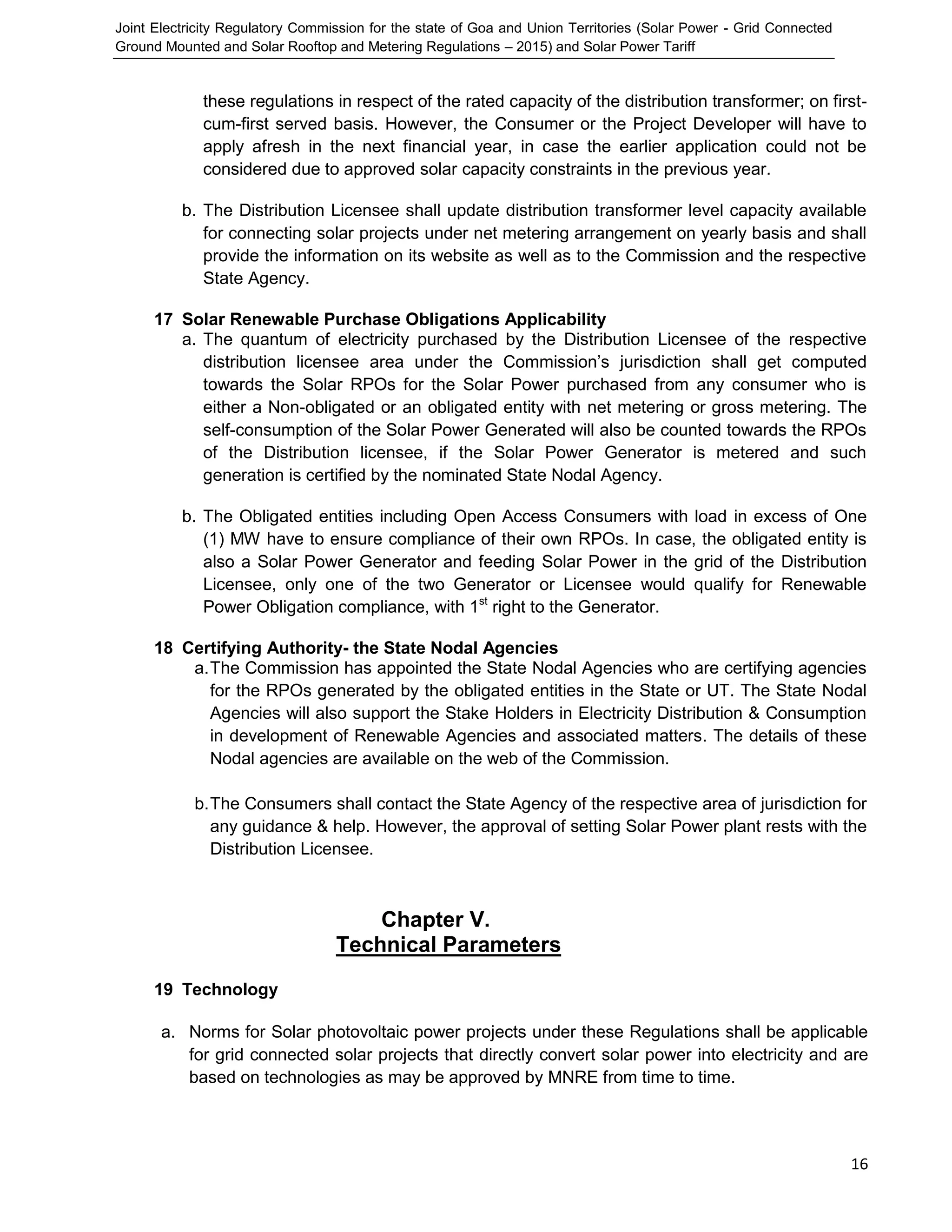 Joint Electricity Regulatory Commission for the state of Goa and Union Territories (Solar Power - Grid Connected
Ground Mounted and Solar Rooftop and Metering Regulations – 2015) and Solar Power Tariff
16
these regulations in respect of the rated capacity of the distribution transformer; on first-
cum-first served basis. However, the Consumer or the Project Developer will have to
apply afresh in the next financial year, in case the earlier application could not be
considered due to approved solar capacity constraints in the previous year.
b. The Distribution Licensee shall update distribution transformer level capacity available
for connecting solar projects under net metering arrangement on yearly basis and shall
provide the information on its website as well as to the Commission and the respective
State Agency.
17 Solar Renewable Purchase Obligations Applicability
a. The quantum of electricity purchased by the Distribution Licensee of the respective
distribution licensee area under the Commission’s jurisdiction shall get computed
towards the Solar RPOs for the Solar Power purchased from any consumer who is
either a Non-obligated or an obligated entity with net metering or gross metering. The
self-consumption of the Solar Power Generated will also be counted towards the RPOs
of the Distribution licensee, if the Solar Power Generator is metered and such
generation is certified by the nominated State Nodal Agency.
b. The Obligated entities including Open Access Consumers with load in excess of One
(1) MW have to ensure compliance of their own RPOs. In case, the obligated entity is
also a Solar Power Generator and feeding Solar Power in the grid of the Distribution
Licensee, only one of the two Generator or Licensee would qualify for Renewable
Power Obligation compliance, with 1st
right to the Generator.
18 Certifying Authority- the State Nodal Agencies
a.The Commission has appointed the State Nodal Agencies who are certifying agencies
for the RPOs generated by the obligated entities in the State or UT. The State Nodal
Agencies will also support the Stake Holders in Electricity Distribution & Consumption
in development of Renewable Agencies and associated matters. The details of these
Nodal agencies are available on the web of the Commission.
b.The Consumers shall contact the State Agency of the respective area of jurisdiction for
any guidance & help. However, the approval of setting Solar Power plant rests with the
Distribution Licensee.
Chapter V.
Technical Parameters
19 Technology
a. Norms for Solar photovoltaic power projects under these Regulations shall be applicable
for grid connected solar projects that directly convert solar power into electricity and are
based on technologies as may be approved by MNRE from time to time.
 