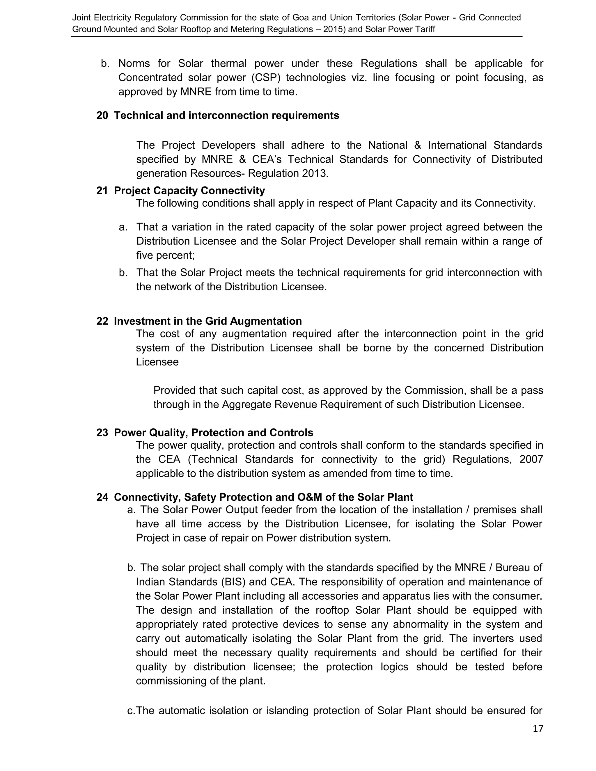 Joint Electricity Regulatory Commission for the state of Goa and Union Territories (Solar Power - Grid Connected
Ground Mounted and Solar Rooftop and Metering Regulations – 2015) and Solar Power Tariff
17
b. Norms for Solar thermal power under these Regulations shall be applicable for
Concentrated solar power (CSP) technologies viz. line focusing or point focusing, as
approved by MNRE from time to time.
20 Technical and interconnection requirements
The Project Developers shall adhere to the National & International Standards
specified by MNRE & CEA’s Technical Standards for Connectivity of Distributed
generation Resources- Regulation 2013.
21 Project Capacity Connectivity
The following conditions shall apply in respect of Plant Capacity and its Connectivity.
a. That a variation in the rated capacity of the solar power project agreed between the
Distribution Licensee and the Solar Project Developer shall remain within a range of
five percent;
b. That the Solar Project meets the technical requirements for grid interconnection with
the network of the Distribution Licensee.
22 Investment in the Grid Augmentation
The cost of any augmentation required after the interconnection point in the grid
system of the Distribution Licensee shall be borne by the concerned Distribution
Licensee
Provided that such capital cost, as approved by the Commission, shall be a pass
through in the Aggregate Revenue Requirement of such Distribution Licensee.
23 Power Quality, Protection and Controls
The power quality, protection and controls shall conform to the standards specified in
the CEA (Technical Standards for connectivity to the grid) Regulations, 2007
applicable to the distribution system as amended from time to time.
24 Connectivity, Safety Protection and O&M of the Solar Plant
a. The Solar Power Output feeder from the location of the installation / premises shall
have all time access by the Distribution Licensee, for isolating the Solar Power
Project in case of repair on Power distribution system.
b. The solar project shall comply with the standards specified by the MNRE / Bureau of
Indian Standards (BIS) and CEA. The responsibility of operation and maintenance of
the Solar Power Plant including all accessories and apparatus lies with the consumer.
The design and installation of the rooftop Solar Plant should be equipped with
appropriately rated protective devices to sense any abnormality in the system and
carry out automatically isolating the Solar Plant from the grid. The inverters used
should meet the necessary quality requirements and should be certified for their
quality by distribution licensee; the protection logics should be tested before
commissioning of the plant.
c.The automatic isolation or islanding protection of Solar Plant should be ensured for
 