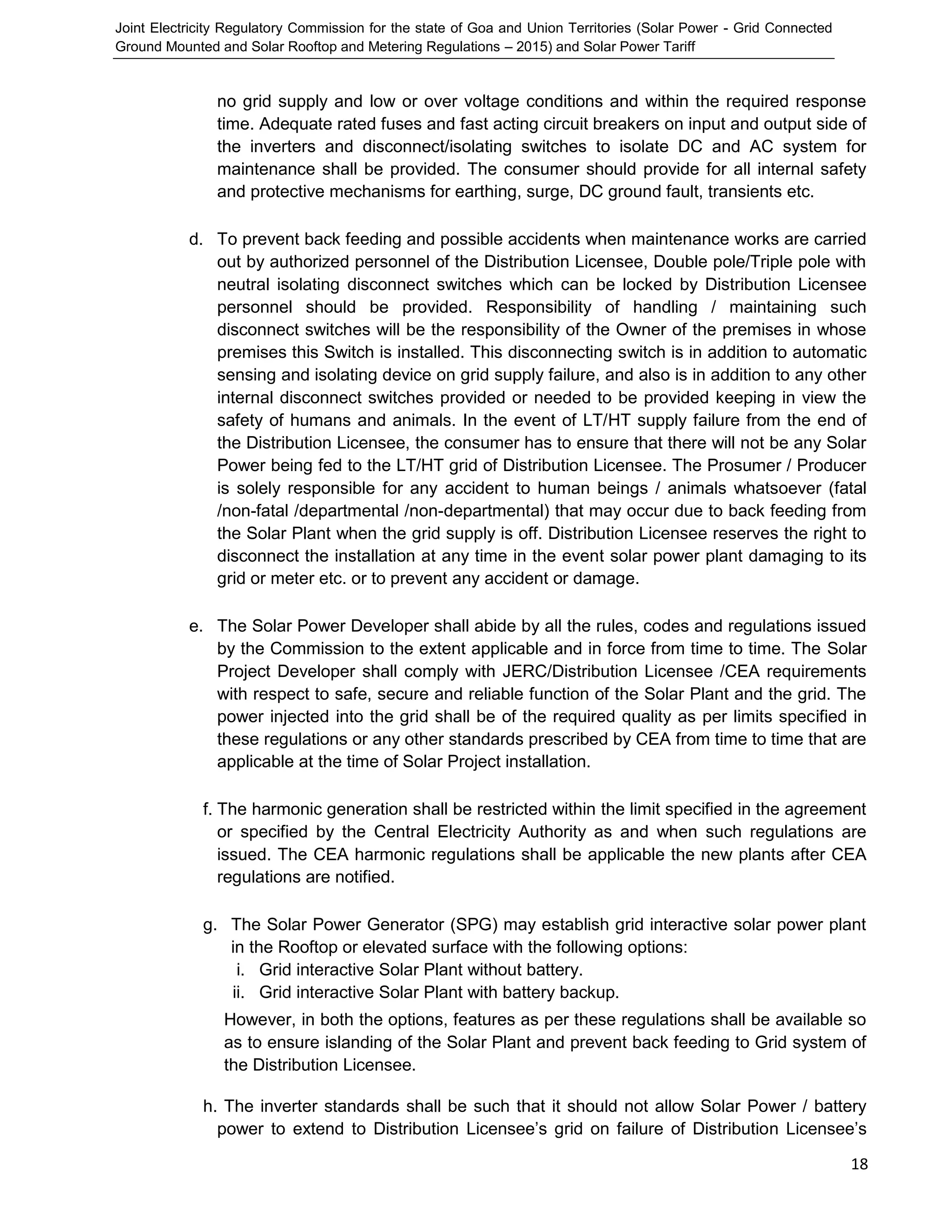 Joint Electricity Regulatory Commission for the state of Goa and Union Territories (Solar Power - Grid Connected
Ground Mounted and Solar Rooftop and Metering Regulations – 2015) and Solar Power Tariff
18
no grid supply and low or over voltage conditions and within the required response
time. Adequate rated fuses and fast acting circuit breakers on input and output side of
the inverters and disconnect/isolating switches to isolate DC and AC system for
maintenance shall be provided. The consumer should provide for all internal safety
and protective mechanisms for earthing, surge, DC ground fault, transients etc.
d. To prevent back feeding and possible accidents when maintenance works are carried
out by authorized personnel of the Distribution Licensee, Double pole/Triple pole with
neutral isolating disconnect switches which can be locked by Distribution Licensee
personnel should be provided. Responsibility of handling / maintaining such
disconnect switches will be the responsibility of the Owner of the premises in whose
premises this Switch is installed. This disconnecting switch is in addition to automatic
sensing and isolating device on grid supply failure, and also is in addition to any other
internal disconnect switches provided or needed to be provided keeping in view the
safety of humans and animals. In the event of LT/HT supply failure from the end of
the Distribution Licensee, the consumer has to ensure that there will not be any Solar
Power being fed to the LT/HT grid of Distribution Licensee. The Prosumer / Producer
is solely responsible for any accident to human beings / animals whatsoever (fatal
/non-fatal /departmental /non-departmental) that may occur due to back feeding from
the Solar Plant when the grid supply is off. Distribution Licensee reserves the right to
disconnect the installation at any time in the event solar power plant damaging to its
grid or meter etc. or to prevent any accident or damage.
e. The Solar Power Developer shall abide by all the rules, codes and regulations issued
by the Commission to the extent applicable and in force from time to time. The Solar
Project Developer shall comply with JERC/Distribution Licensee /CEA requirements
with respect to safe, secure and reliable function of the Solar Plant and the grid. The
power injected into the grid shall be of the required quality as per limits specified in
these regulations or any other standards prescribed by CEA from time to time that are
applicable at the time of Solar Project installation.
f. The harmonic generation shall be restricted within the limit specified in the agreement
or specified by the Central Electricity Authority as and when such regulations are
issued. The CEA harmonic regulations shall be applicable the new plants after CEA
regulations are notified.
g. The Solar Power Generator (SPG) may establish grid interactive solar power plant
in the Rooftop or elevated surface with the following options:
i. Grid interactive Solar Plant without battery.
ii. Grid interactive Solar Plant with battery backup.
However, in both the options, features as per these regulations shall be available so
as to ensure islanding of the Solar Plant and prevent back feeding to Grid system of
the Distribution Licensee.
h. The inverter standards shall be such that it should not allow Solar Power / battery
power to extend to Distribution Licensee’s grid on failure of Distribution Licensee’s
 