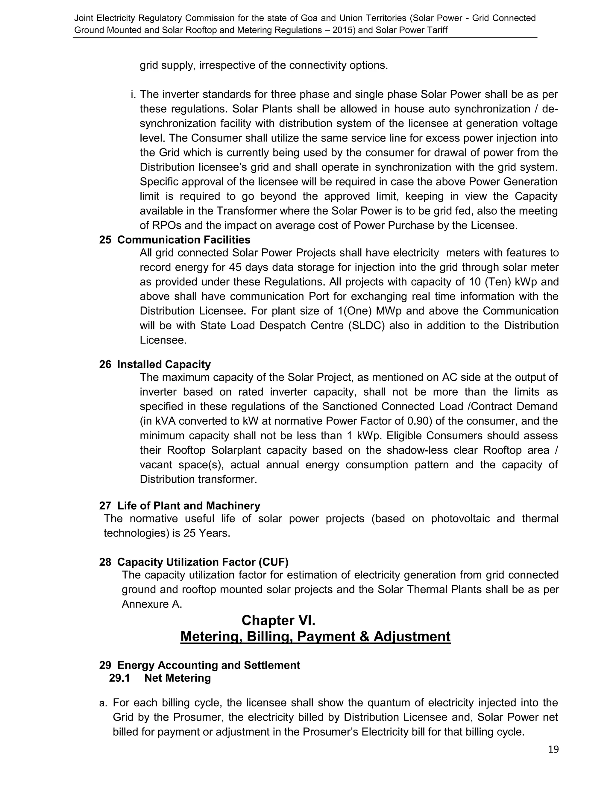 Joint Electricity Regulatory Commission for the state of Goa and Union Territories (Solar Power - Grid Connected
Ground Mounted and Solar Rooftop and Metering Regulations – 2015) and Solar Power Tariff
19
grid supply, irrespective of the connectivity options.
i. The inverter standards for three phase and single phase Solar Power shall be as per
these regulations. Solar Plants shall be allowed in house auto synchronization / de-
synchronization facility with distribution system of the licensee at generation voltage
level. The Consumer shall utilize the same service line for excess power injection into
the Grid which is currently being used by the consumer for drawal of power from the
Distribution licensee’s grid and shall operate in synchronization with the grid system.
Specific approval of the licensee will be required in case the above Power Generation
limit is required to go beyond the approved limit, keeping in view the Capacity
available in the Transformer where the Solar Power is to be grid fed, also the meeting
of RPOs and the impact on average cost of Power Purchase by the Licensee.
25 Communication Facilities
All grid connected Solar Power Projects shall have electricity meters with features to
record energy for 45 days data storage for injection into the grid through solar meter
as provided under these Regulations. All projects with capacity of 10 (Ten) kWp and
above shall have communication Port for exchanging real time information with the
Distribution Licensee. For plant size of 1(One) MWp and above the Communication
will be with State Load Despatch Centre (SLDC) also in addition to the Distribution
Licensee.
26 Installed Capacity
The maximum capacity of the Solar Project, as mentioned on AC side at the output of
inverter based on rated inverter capacity, shall not be more than the limits as
specified in these regulations of the Sanctioned Connected Load /Contract Demand
(in kVA converted to kW at normative Power Factor of 0.90) of the consumer, and the
minimum capacity shall not be less than 1 kWp. Eligible Consumers should assess
their Rooftop Solarplant capacity based on the shadow-less clear Rooftop area /
vacant space(s), actual annual energy consumption pattern and the capacity of
Distribution transformer.
27 Life of Plant and Machinery
The normative useful life of solar power projects (based on photovoltaic and thermal
technologies) is 25 Years.
28 Capacity Utilization Factor (CUF)
The capacity utilization factor for estimation of electricity generation from grid connected
ground and rooftop mounted solar projects and the Solar Thermal Plants shall be as per
Annexure A.
Chapter VI.
Metering, Billing, Payment & Adjustment
29 Energy Accounting and Settlement
29.1 Net Metering
a. For each billing cycle, the licensee shall show the quantum of electricity injected into the
Grid by the Prosumer, the electricity billed by Distribution Licensee and, Solar Power net
billed for payment or adjustment in the Prosumer’s Electricity bill for that billing cycle.
 
