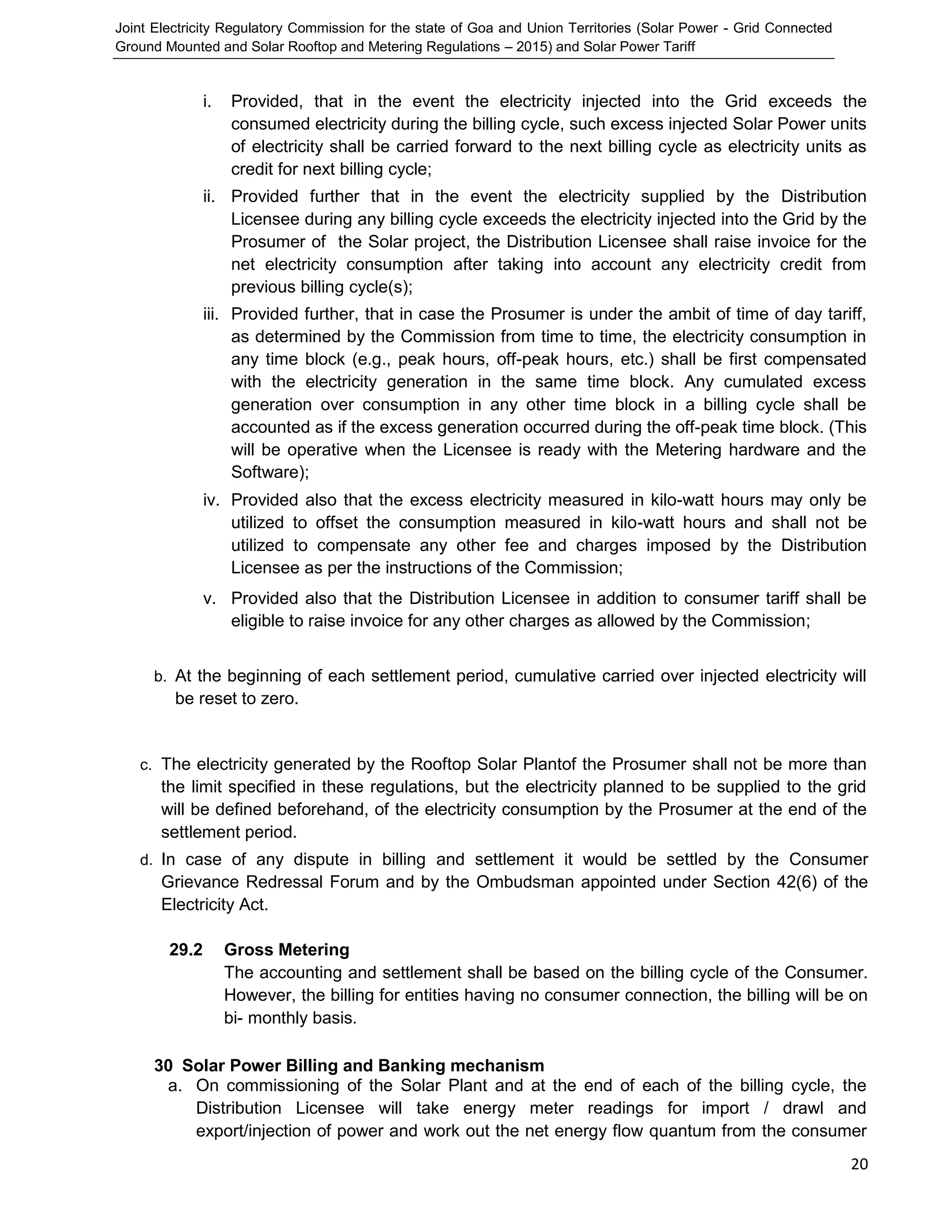 Joint Electricity Regulatory Commission for the state of Goa and Union Territories (Solar Power - Grid Connected
Ground Mounted and Solar Rooftop and Metering Regulations – 2015) and Solar Power Tariff
20
i. Provided, that in the event the electricity injected into the Grid exceeds the
consumed electricity during the billing cycle, such excess injected Solar Power units
of electricity shall be carried forward to the next billing cycle as electricity units as
credit for next billing cycle;
ii. Provided further that in the event the electricity supplied by the Distribution
Licensee during any billing cycle exceeds the electricity injected into the Grid by the
Prosumer of the Solar project, the Distribution Licensee shall raise invoice for the
net electricity consumption after taking into account any electricity credit from
previous billing cycle(s);
iii. Provided further, that in case the Prosumer is under the ambit of time of day tariff,
as determined by the Commission from time to time, the electricity consumption in
any time block (e.g., peak hours, off-peak hours, etc.) shall be first compensated
with the electricity generation in the same time block. Any cumulated excess
generation over consumption in any other time block in a billing cycle shall be
accounted as if the excess generation occurred during the off-peak time block. (This
will be operative when the Licensee is ready with the Metering hardware and the
Software);
iv. Provided also that the excess electricity measured in kilo-watt hours may only be
utilized to offset the consumption measured in kilo-watt hours and shall not be
utilized to compensate any other fee and charges imposed by the Distribution
Licensee as per the instructions of the Commission;
v. Provided also that the Distribution Licensee in addition to consumer tariff shall be
eligible to raise invoice for any other charges as allowed by the Commission;
b. At the beginning of each settlement period, cumulative carried over injected electricity will
be reset to zero.
c. The electricity generated by the Rooftop Solar Plantof the Prosumer shall not be more than
the limit specified in these regulations, but the electricity planned to be supplied to the grid
will be defined beforehand, of the electricity consumption by the Prosumer at the end of the
settlement period.
d. In case of any dispute in billing and settlement it would be settled by the Consumer
Grievance Redressal Forum and by the Ombudsman appointed under Section 42(6) of the
Electricity Act.
29.2 Gross Metering
The accounting and settlement shall be based on the billing cycle of the Consumer.
However, the billing for entities having no consumer connection, the billing will be on
bi- monthly basis.
30 Solar Power Billing and Banking mechanism
a. On commissioning of the Solar Plant and at the end of each of the billing cycle, the
Distribution Licensee will take energy meter readings for import / drawl and
export/injection of power and work out the net energy flow quantum from the consumer
 