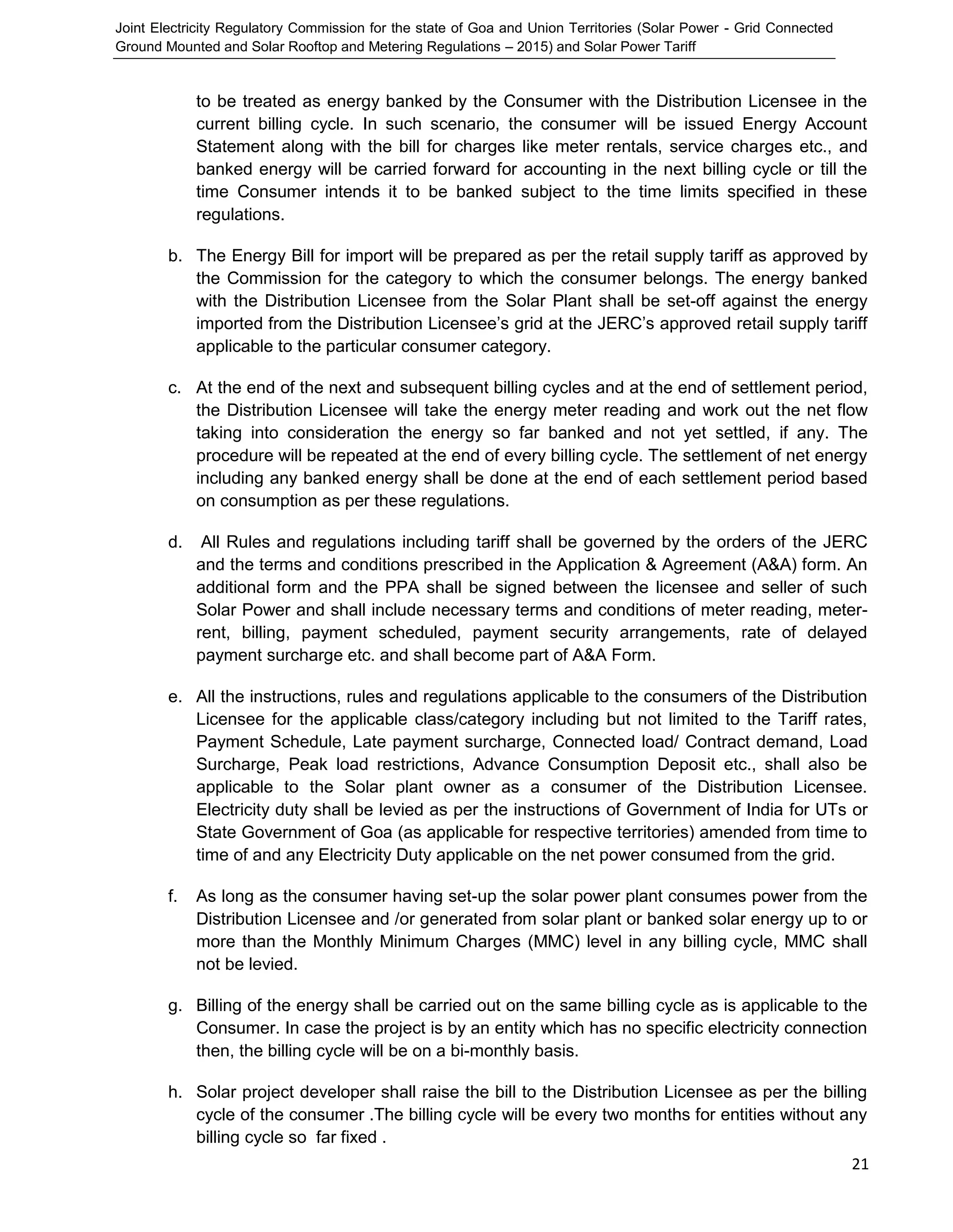 Joint Electricity Regulatory Commission for the state of Goa and Union Territories (Solar Power - Grid Connected
Ground Mounted and Solar Rooftop and Metering Regulations – 2015) and Solar Power Tariff
21
to be treated as energy banked by the Consumer with the Distribution Licensee in the
current billing cycle. In such scenario, the consumer will be issued Energy Account
Statement along with the bill for charges like meter rentals, service charges etc., and
banked energy will be carried forward for accounting in the next billing cycle or till the
time Consumer intends it to be banked subject to the time limits specified in these
regulations.
b. The Energy Bill for import will be prepared as per the retail supply tariff as approved by
the Commission for the category to which the consumer belongs. The energy banked
with the Distribution Licensee from the Solar Plant shall be set-off against the energy
imported from the Distribution Licensee’s grid at the JERC’s approved retail supply tariff
applicable to the particular consumer category.
c. At the end of the next and subsequent billing cycles and at the end of settlement period,
the Distribution Licensee will take the energy meter reading and work out the net flow
taking into consideration the energy so far banked and not yet settled, if any. The
procedure will be repeated at the end of every billing cycle. The settlement of net energy
including any banked energy shall be done at the end of each settlement period based
on consumption as per these regulations.
d. All Rules and regulations including tariff shall be governed by the orders of the JERC
and the terms and conditions prescribed in the Application & Agreement (A&A) form. An
additional form and the PPA shall be signed between the licensee and seller of such
Solar Power and shall include necessary terms and conditions of meter reading, meter-
rent, billing, payment scheduled, payment security arrangements, rate of delayed
payment surcharge etc. and shall become part of A&A Form.
e. All the instructions, rules and regulations applicable to the consumers of the Distribution
Licensee for the applicable class/category including but not limited to the Tariff rates,
Payment Schedule, Late payment surcharge, Connected load/ Contract demand, Load
Surcharge, Peak load restrictions, Advance Consumption Deposit etc., shall also be
applicable to the Solar plant owner as a consumer of the Distribution Licensee.
Electricity duty shall be levied as per the instructions of Government of India for UTs or
State Government of Goa (as applicable for respective territories) amended from time to
time of and any Electricity Duty applicable on the net power consumed from the grid.
f. As long as the consumer having set-up the solar power plant consumes power from the
Distribution Licensee and /or generated from solar plant or banked solar energy up to or
more than the Monthly Minimum Charges (MMC) level in any billing cycle, MMC shall
not be levied.
g. Billing of the energy shall be carried out on the same billing cycle as is applicable to the
Consumer. In case the project is by an entity which has no specific electricity connection
then, the billing cycle will be on a bi-monthly basis.
h. Solar project developer shall raise the bill to the Distribution Licensee as per the billing
cycle of the consumer .The billing cycle will be every two months for entities without any
billing cycle so far fixed .
 