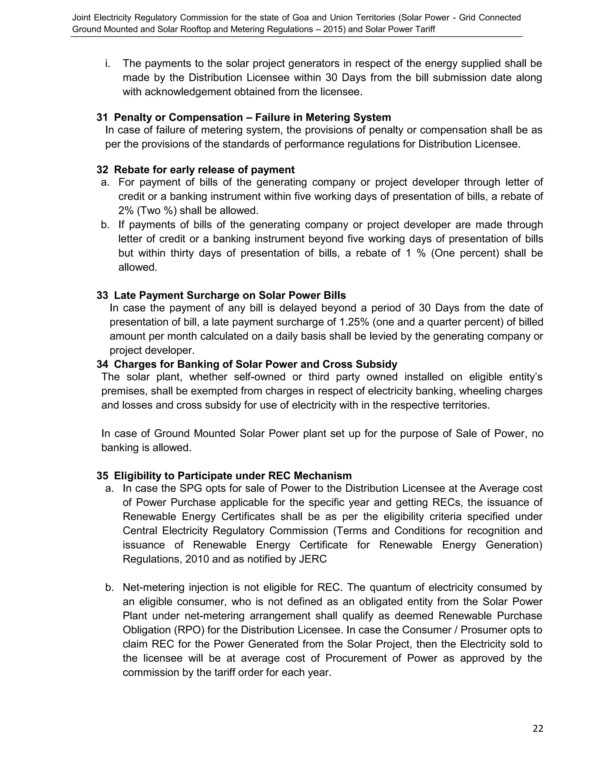 Joint Electricity Regulatory Commission for the state of Goa and Union Territories (Solar Power - Grid Connected
Ground Mounted and Solar Rooftop and Metering Regulations – 2015) and Solar Power Tariff
22
i. The payments to the solar project generators in respect of the energy supplied shall be
made by the Distribution Licensee within 30 Days from the bill submission date along
with acknowledgement obtained from the licensee.
31 Penalty or Compensation – Failure in Metering System
In case of failure of metering system, the provisions of penalty or compensation shall be as
per the provisions of the standards of performance regulations for Distribution Licensee.
32 Rebate for early release of payment
a. For payment of bills of the generating company or project developer through letter of
credit or a banking instrument within five working days of presentation of bills, a rebate of
2% (Two %) shall be allowed.
b. If payments of bills of the generating company or project developer are made through
letter of credit or a banking instrument beyond five working days of presentation of bills
but within thirty days of presentation of bills, a rebate of 1 % (One percent) shall be
allowed.
33 Late Payment Surcharge on Solar Power Bills
In case the payment of any bill is delayed beyond a period of 30 Days from the date of
presentation of bill, a late payment surcharge of 1.25% (one and a quarter percent) of billed
amount per month calculated on a daily basis shall be levied by the generating company or
project developer.
34 Charges for Banking of Solar Power and Cross Subsidy
The solar plant, whether self-owned or third party owned installed on eligible entity’s
premises, shall be exempted from charges in respect of electricity banking, wheeling charges
and losses and cross subsidy for use of electricity with in the respective territories.
In case of Ground Mounted Solar Power plant set up for the purpose of Sale of Power, no
banking is allowed.
35 Eligibility to Participate under REC Mechanism
a. In case the SPG opts for sale of Power to the Distribution Licensee at the Average cost
of Power Purchase applicable for the specific year and getting RECs, the issuance of
Renewable Energy Certificates shall be as per the eligibility criteria specified under
Central Electricity Regulatory Commission (Terms and Conditions for recognition and
issuance of Renewable Energy Certificate for Renewable Energy Generation)
Regulations, 2010 and as notified by JERC
b. Net-metering injection is not eligible for REC. The quantum of electricity consumed by
an eligible consumer, who is not defined as an obligated entity from the Solar Power
Plant under net-metering arrangement shall qualify as deemed Renewable Purchase
Obligation (RPO) for the Distribution Licensee. In case the Consumer / Prosumer opts to
claim REC for the Power Generated from the Solar Project, then the Electricity sold to
the licensee will be at average cost of Procurement of Power as approved by the
commission by the tariff order for each year.
 