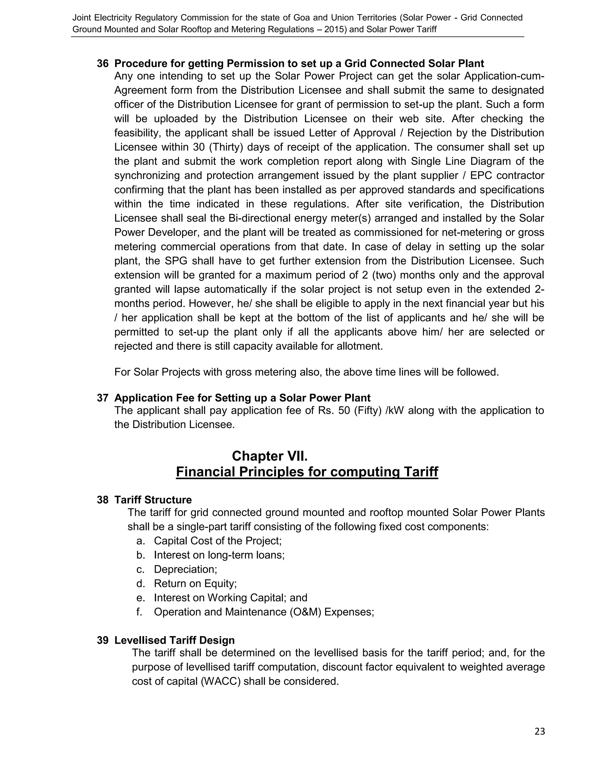 Joint Electricity Regulatory Commission for the state of Goa and Union Territories (Solar Power - Grid Connected
Ground Mounted and Solar Rooftop and Metering Regulations – 2015) and Solar Power Tariff
23
36 Procedure for getting Permission to set up a Grid Connected Solar Plant
Any one intending to set up the Solar Power Project can get the solar Application-cum-
Agreement form from the Distribution Licensee and shall submit the same to designated
officer of the Distribution Licensee for grant of permission to set-up the plant. Such a form
will be uploaded by the Distribution Licensee on their web site. After checking the
feasibility, the applicant shall be issued Letter of Approval / Rejection by the Distribution
Licensee within 30 (Thirty) days of receipt of the application. The consumer shall set up
the plant and submit the work completion report along with Single Line Diagram of the
synchronizing and protection arrangement issued by the plant supplier / EPC contractor
confirming that the plant has been installed as per approved standards and specifications
within the time indicated in these regulations. After site verification, the Distribution
Licensee shall seal the Bi-directional energy meter(s) arranged and installed by the Solar
Power Developer, and the plant will be treated as commissioned for net-metering or gross
metering commercial operations from that date. In case of delay in setting up the solar
plant, the SPG shall have to get further extension from the Distribution Licensee. Such
extension will be granted for a maximum period of 2 (two) months only and the approval
granted will lapse automatically if the solar project is not setup even in the extended 2-
months period. However, he/ she shall be eligible to apply in the next financial year but his
/ her application shall be kept at the bottom of the list of applicants and he/ she will be
permitted to set-up the plant only if all the applicants above him/ her are selected or
rejected and there is still capacity available for allotment.
For Solar Projects with gross metering also, the above time lines will be followed.
37 Application Fee for Setting up a Solar Power Plant
The applicant shall pay application fee of Rs. 50 (Fifty) /kW along with the application to
the Distribution Licensee.
Chapter VII.
Financial Principles for computing Tariff
38 Tariff Structure
The tariff for grid connected ground mounted and rooftop mounted Solar Power Plants
shall be a single-part tariff consisting of the following fixed cost components:
a. Capital Cost of the Project;
b. Interest on long-term loans;
c. Depreciation;
d. Return on Equity;
e. Interest on Working Capital; and
f. Operation and Maintenance (O&M) Expenses;
39 Levellised Tariff Design
The tariff shall be determined on the levellised basis for the tariff period; and, for the
purpose of levellised tariff computation, discount factor equivalent to weighted average
cost of capital (WACC) shall be considered.
 