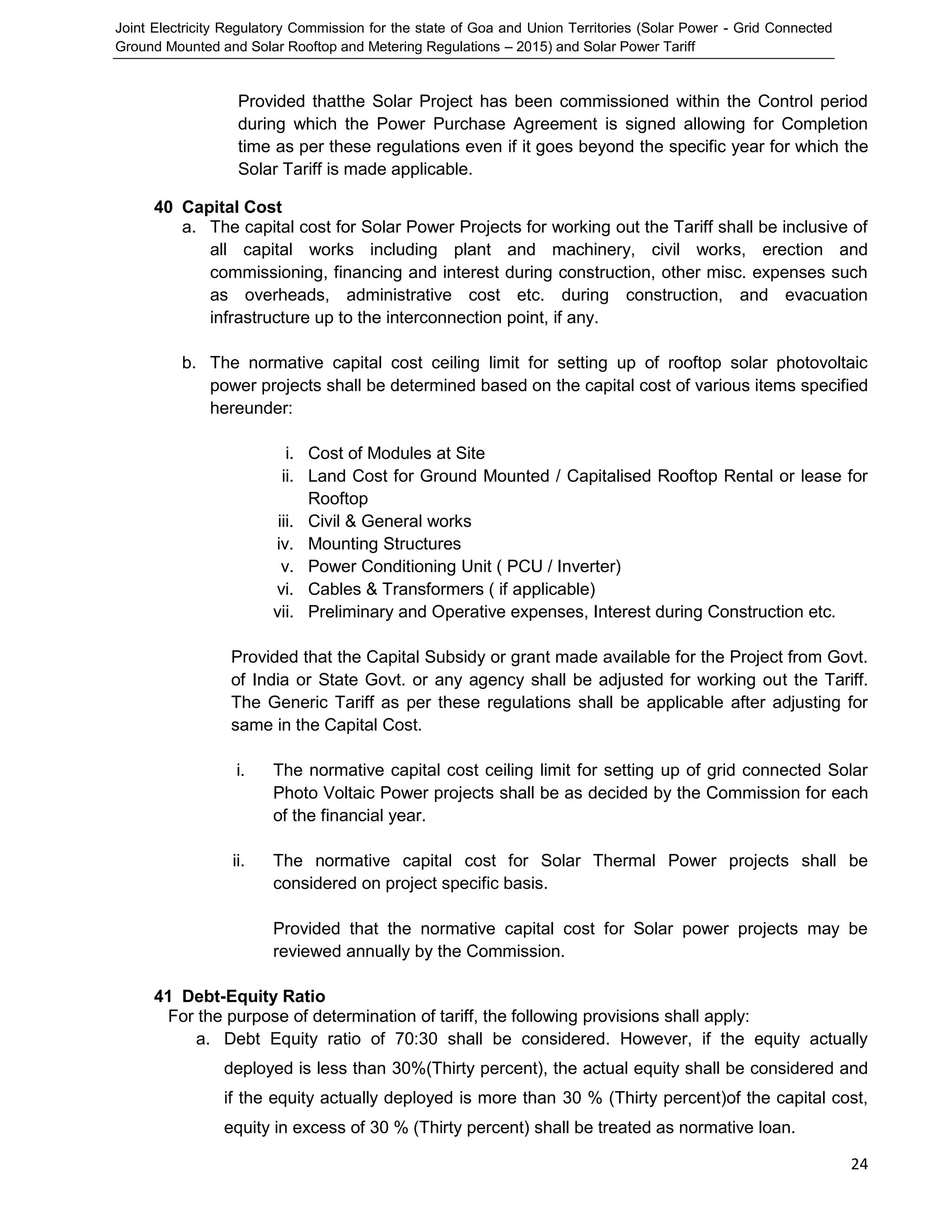 Joint Electricity Regulatory Commission for the state of Goa and Union Territories (Solar Power - Grid Connected
Ground Mounted and Solar Rooftop and Metering Regulations – 2015) and Solar Power Tariff
24
Provided thatthe Solar Project has been commissioned within the Control period
during which the Power Purchase Agreement is signed allowing for Completion
time as per these regulations even if it goes beyond the specific year for which the
Solar Tariff is made applicable.
40 Capital Cost
a. The capital cost for Solar Power Projects for working out the Tariff shall be inclusive of
all capital works including plant and machinery, civil works, erection and
commissioning, financing and interest during construction, other misc. expenses such
as overheads, administrative cost etc. during construction, and evacuation
infrastructure up to the interconnection point, if any.
b. The normative capital cost ceiling limit for setting up of rooftop solar photovoltaic
power projects shall be determined based on the capital cost of various items specified
hereunder:
i. Cost of Modules at Site
ii. Land Cost for Ground Mounted / Capitalised Rooftop Rental or lease for
Rooftop
iii. Civil & General works
iv. Mounting Structures
v. Power Conditioning Unit ( PCU / Inverter)
vi. Cables & Transformers ( if applicable)
vii. Preliminary and Operative expenses, Interest during Construction etc.
Provided that the Capital Subsidy or grant made available for the Project from Govt.
of India or State Govt. or any agency shall be adjusted for working out the Tariff.
The Generic Tariff as per these regulations shall be applicable after adjusting for
same in the Capital Cost.
i. The normative capital cost ceiling limit for setting up of grid connected Solar
Photo Voltaic Power projects shall be as decided by the Commission for each
of the financial year.
ii. The normative capital cost for Solar Thermal Power projects shall be
considered on project specific basis.
Provided that the normative capital cost for Solar power projects may be
reviewed annually by the Commission.
41 Debt-Equity Ratio
For the purpose of determination of tariff, the following provisions shall apply:
a. Debt Equity ratio of 70:30 shall be considered. However, if the equity actually
deployed is less than 30%(Thirty percent), the actual equity shall be considered and
if the equity actually deployed is more than 30 % (Thirty percent)of the capital cost,
equity in excess of 30 % (Thirty percent) shall be treated as normative loan.
 