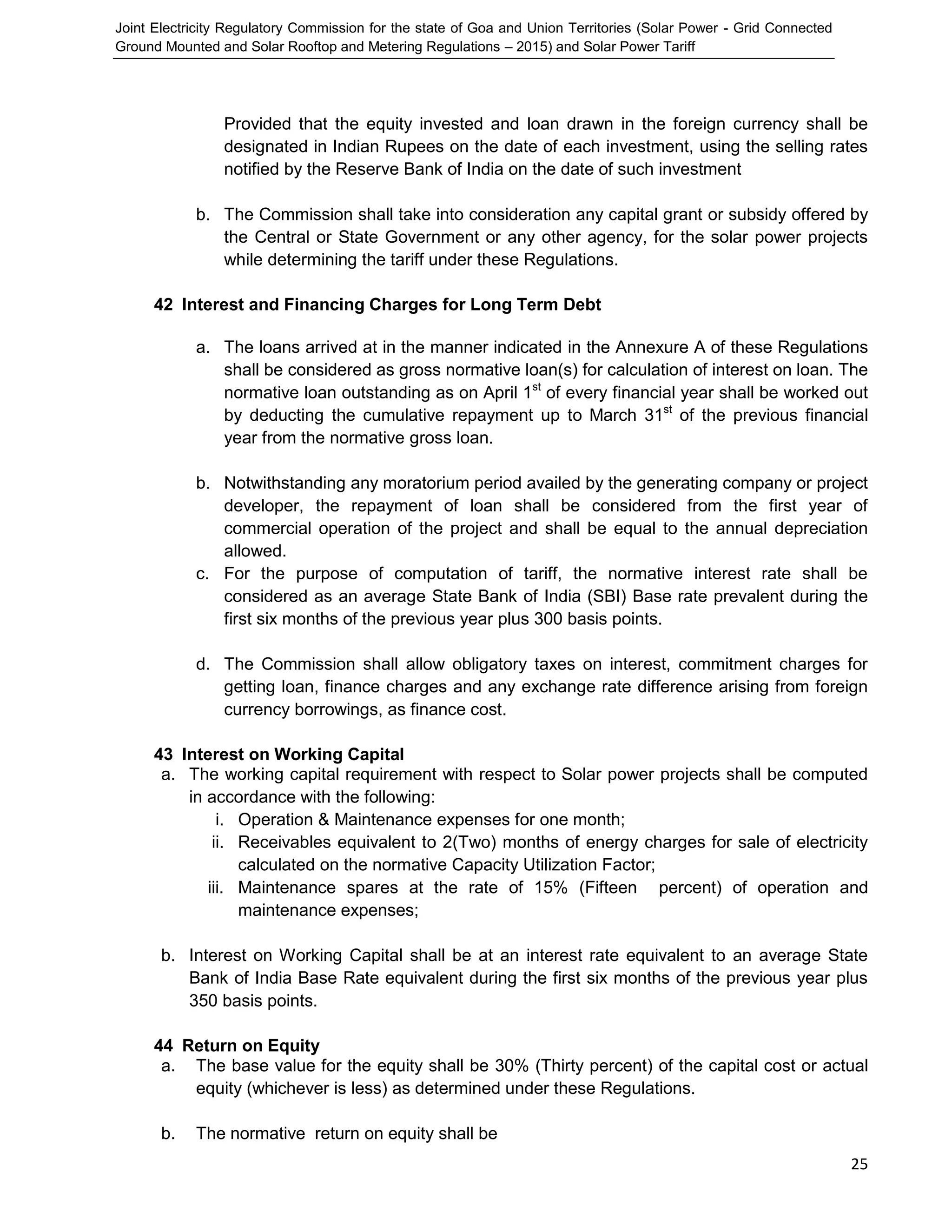 Joint Electricity Regulatory Commission for the state of Goa and Union Territories (Solar Power - Grid Connected
Ground Mounted and Solar Rooftop and Metering Regulations – 2015) and Solar Power Tariff
25
Provided that the equity invested and loan drawn in the foreign currency shall be
designated in Indian Rupees on the date of each investment, using the selling rates
notified by the Reserve Bank of India on the date of such investment
b. The Commission shall take into consideration any capital grant or subsidy offered by
the Central or State Government or any other agency, for the solar power projects
while determining the tariff under these Regulations.
42 Interest and Financing Charges for Long Term Debt
a. The loans arrived at in the manner indicated in the Annexure A of these Regulations
shall be considered as gross normative loan(s) for calculation of interest on loan. The
normative loan outstanding as on April 1st
of every financial year shall be worked out
by deducting the cumulative repayment up to March 31st
of the previous financial
year from the normative gross loan.
b. Notwithstanding any moratorium period availed by the generating company or project
developer, the repayment of loan shall be considered from the first year of
commercial operation of the project and shall be equal to the annual depreciation
allowed.
c. For the purpose of computation of tariff, the normative interest rate shall be
considered as an average State Bank of India (SBI) Base rate prevalent during the
first six months of the previous year plus 300 basis points.
d. The Commission shall allow obligatory taxes on interest, commitment charges for
getting loan, finance charges and any exchange rate difference arising from foreign
currency borrowings, as finance cost.
43 Interest on Working Capital
a. The working capital requirement with respect to Solar power projects shall be computed
in accordance with the following:
i. Operation & Maintenance expenses for one month;
ii. Receivables equivalent to 2(Two) months of energy charges for sale of electricity
calculated on the normative Capacity Utilization Factor;
iii. Maintenance spares at the rate of 15% (Fifteen percent) of operation and
maintenance expenses;
b. Interest on Working Capital shall be at an interest rate equivalent to an average State
Bank of India Base Rate equivalent during the first six months of the previous year plus
350 basis points.
44 Return on Equity
a. The base value for the equity shall be 30% (Thirty percent) of the capital cost or actual
equity (whichever is less) as determined under these Regulations.
b. The normative return on equity shall be
 