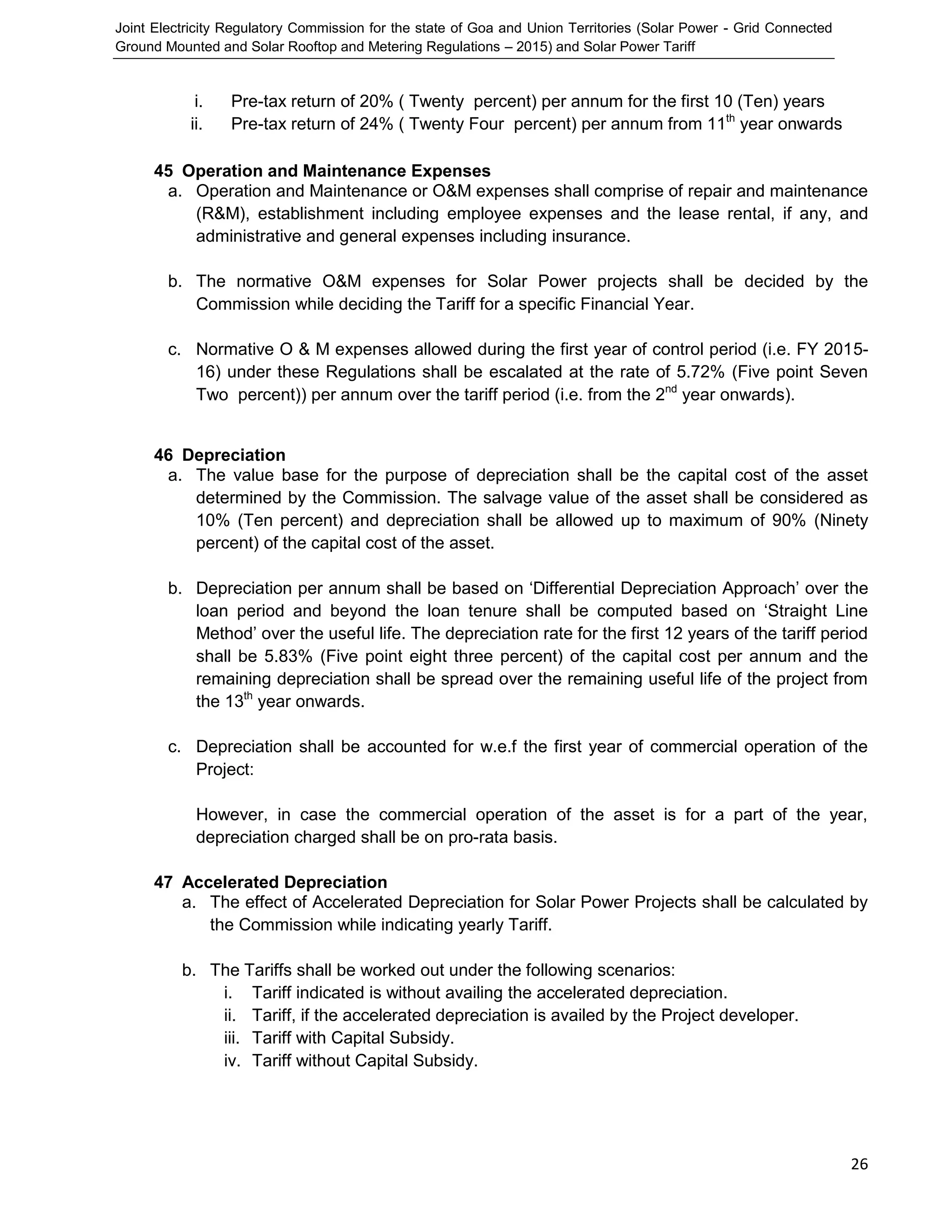 Joint Electricity Regulatory Commission for the state of Goa and Union Territories (Solar Power - Grid Connected
Ground Mounted and Solar Rooftop and Metering Regulations – 2015) and Solar Power Tariff
26
i. Pre-tax return of 20% ( Twenty percent) per annum for the first 10 (Ten) years
ii. Pre-tax return of 24% ( Twenty Four percent) per annum from 11th
year onwards
45 Operation and Maintenance Expenses
a. Operation and Maintenance or O&M expenses shall comprise of repair and maintenance
(R&M), establishment including employee expenses and the lease rental, if any, and
administrative and general expenses including insurance.
b. The normative O&M expenses for Solar Power projects shall be decided by the
Commission while deciding the Tariff for a specific Financial Year.
c. Normative O & M expenses allowed during the first year of control period (i.e. FY 2015-
16) under these Regulations shall be escalated at the rate of 5.72% (Five point Seven
Two percent)) per annum over the tariff period (i.e. from the 2nd
year onwards).
46 Depreciation
a. The value base for the purpose of depreciation shall be the capital cost of the asset
determined by the Commission. The salvage value of the asset shall be considered as
10% (Ten percent) and depreciation shall be allowed up to maximum of 90% (Ninety
percent) of the capital cost of the asset.
b. Depreciation per annum shall be based on ‘Differential Depreciation Approach’ over the
loan period and beyond the loan tenure shall be computed based on ‘Straight Line
Method’ over the useful life. The depreciation rate for the first 12 years of the tariff period
shall be 5.83% (Five point eight three percent) of the capital cost per annum and the
remaining depreciation shall be spread over the remaining useful life of the project from
the 13th
year onwards.
c. Depreciation shall be accounted for w.e.f the first year of commercial operation of the
Project:
However, in case the commercial operation of the asset is for a part of the year,
depreciation charged shall be on pro-rata basis.
47 Accelerated Depreciation
a. The effect of Accelerated Depreciation for Solar Power Projects shall be calculated by
the Commission while indicating yearly Tariff.
b. The Tariffs shall be worked out under the following scenarios:
i. Tariff indicated is without availing the accelerated depreciation.
ii. Tariff, if the accelerated depreciation is availed by the Project developer.
iii. Tariff with Capital Subsidy.
iv. Tariff without Capital Subsidy.
 