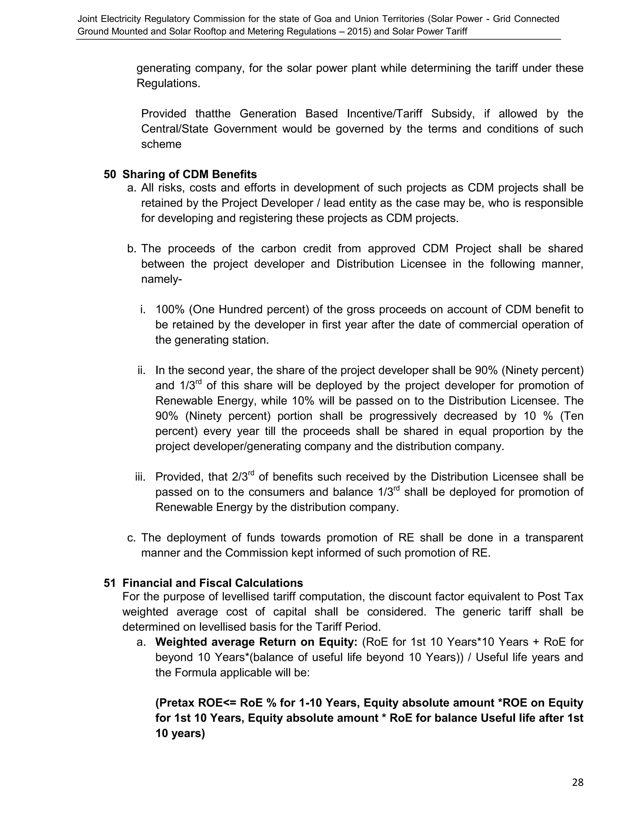 Joint Electricity Regulatory Commission for the state of Goa and Union Territories (Solar Power - Grid Connected
Ground Mounted and Solar Rooftop and Metering Regulations – 2015) and Solar Power Tariff
28
generating company, for the solar power plant while determining the tariff under these
Regulations.
Provided thatthe Generation Based Incentive/Tariff Subsidy, if allowed by the
Central/State Government would be governed by the terms and conditions of such
scheme
50 Sharing of CDM Benefits
a. All risks, costs and efforts in development of such projects as CDM projects shall be
retained by the Project Developer / lead entity as the case may be, who is responsible
for developing and registering these projects as CDM projects.
b. The proceeds of the carbon credit from approved CDM Project shall be shared
between the project developer and Distribution Licensee in the following manner,
namely-
i. 100% (One Hundred percent) of the gross proceeds on account of CDM benefit to
be retained by the developer in first year after the date of commercial operation of
the generating station.
ii. In the second year, the share of the project developer shall be 90% (Ninety percent)
and 1/3rd
of this share will be deployed by the project developer for promotion of
Renewable Energy, while 10% will be passed on to the Distribution Licensee. The
90% (Ninety percent) portion shall be progressively decreased by 10 % (Ten
percent) every year till the proceeds shall be shared in equal proportion by the
project developer/generating company and the distribution company.
iii. Provided, that 2/3rd
of benefits such received by the Distribution Licensee shall be
passed on to the consumers and balance 1/3rd
shall be deployed for promotion of
Renewable Energy by the distribution company.
c. The deployment of funds towards promotion of RE shall be done in a transparent
manner and the Commission kept informed of such promotion of RE.
51 Financial and Fiscal Calculations
For the purpose of levellised tariff computation, the discount factor equivalent to Post Tax
weighted average cost of capital shall be considered. The generic tariff shall be
determined on levellised basis for the Tariff Period.
a. Weighted average Return on Equity: (RoE for 1st 10 Years*10 Years + RoE for
beyond 10 Years*(balance of useful life beyond 10 Years)) / Useful life years and
the Formula applicable will be:
(Pretax ROE<= RoE % for 1-10 Years, Equity absolute amount *ROE on Equity
for 1st 10 Years, Equity absolute amount * RoE for balance Useful life after 1st
10 years)
 