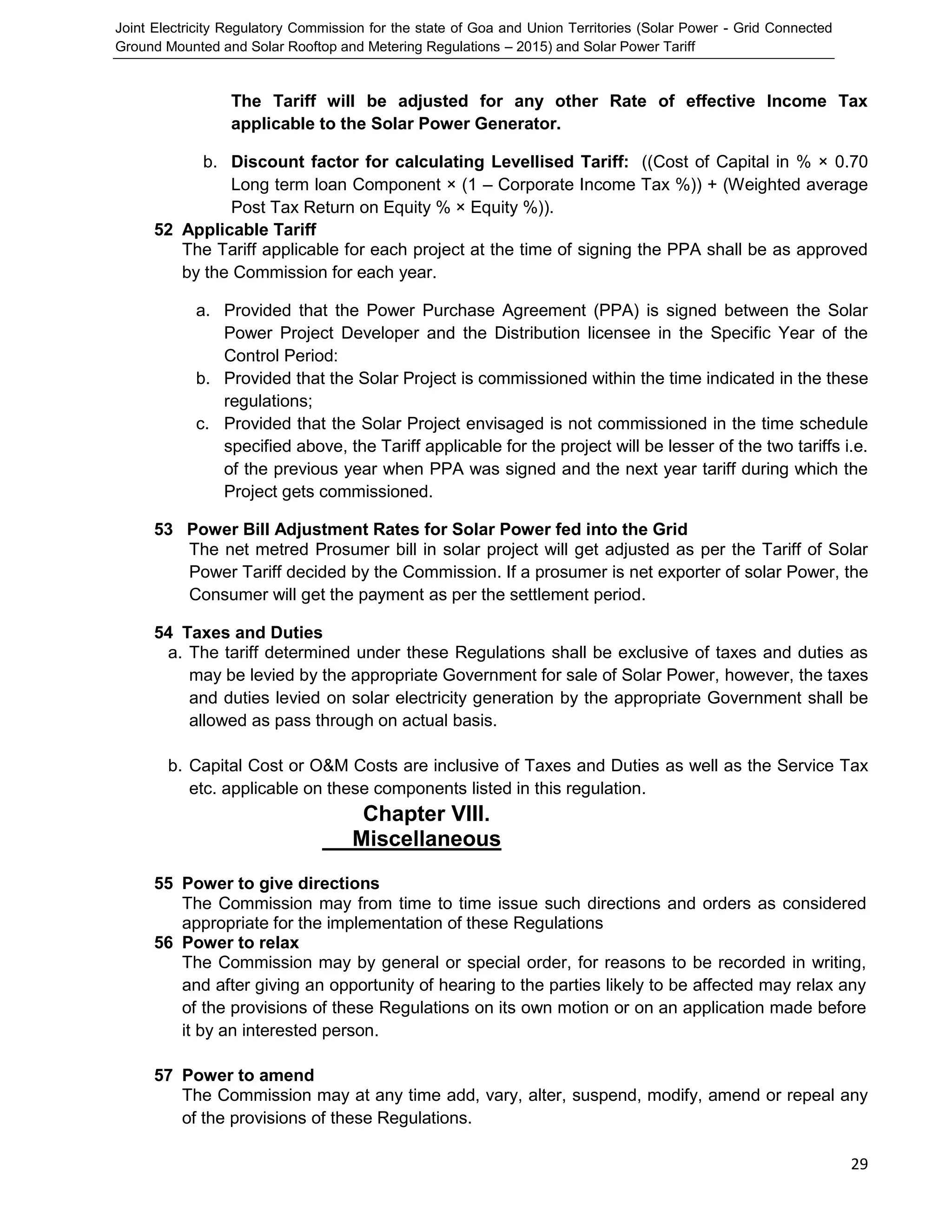 Joint Electricity Regulatory Commission for the state of Goa and Union Territories (Solar Power - Grid Connected
Ground Mounted and Solar Rooftop and Metering Regulations – 2015) and Solar Power Tariff
29
The Tariff will be adjusted for any other Rate of effective Income Tax
applicable to the Solar Power Generator.
b. Discount factor for calculating Levellised Tariff: ((Cost of Capital in % × 0.70
Long term loan Component × (1 – Corporate Income Tax %)) + (Weighted average
Post Tax Return on Equity % × Equity %)).
52 Applicable Tariff
The Tariff applicable for each project at the time of signing the PPA shall be as approved
by the Commission for each year.
a. Provided that the Power Purchase Agreement (PPA) is signed between the Solar
Power Project Developer and the Distribution licensee in the Specific Year of the
Control Period:
b. Provided that the Solar Project is commissioned within the time indicated in the these
regulations;
c. Provided that the Solar Project envisaged is not commissioned in the time schedule
specified above, the Tariff applicable for the project will be lesser of the two tariffs i.e.
of the previous year when PPA was signed and the next year tariff during which the
Project gets commissioned.
53 Power Bill Adjustment Rates for Solar Power fed into the Grid
The net metred Prosumer bill in solar project will get adjusted as per the Tariff of Solar
Power Tariff decided by the Commission. If a prosumer is net exporter of solar Power, the
Consumer will get the payment as per the settlement period.
54 Taxes and Duties
a. The tariff determined under these Regulations shall be exclusive of taxes and duties as
may be levied by the appropriate Government for sale of Solar Power, however, the taxes
and duties levied on solar electricity generation by the appropriate Government shall be
allowed as pass through on actual basis.
b. Capital Cost or O&M Costs are inclusive of Taxes and Duties as well as the Service Tax
etc. applicable on these components listed in this regulation.
Chapter VIII.
Miscellaneous
55 Power to give directions
The Commission may from time to time issue such directions and orders as considered
appropriate for the implementation of these Regulations
56 Power to relax
The Commission may by general or special order, for reasons to be recorded in writing,
and after giving an opportunity of hearing to the parties likely to be affected may relax any
of the provisions of these Regulations on its own motion or on an application made before
it by an interested person.
57 Power to amend
The Commission may at any time add, vary, alter, suspend, modify, amend or repeal any
of the provisions of these Regulations.
 