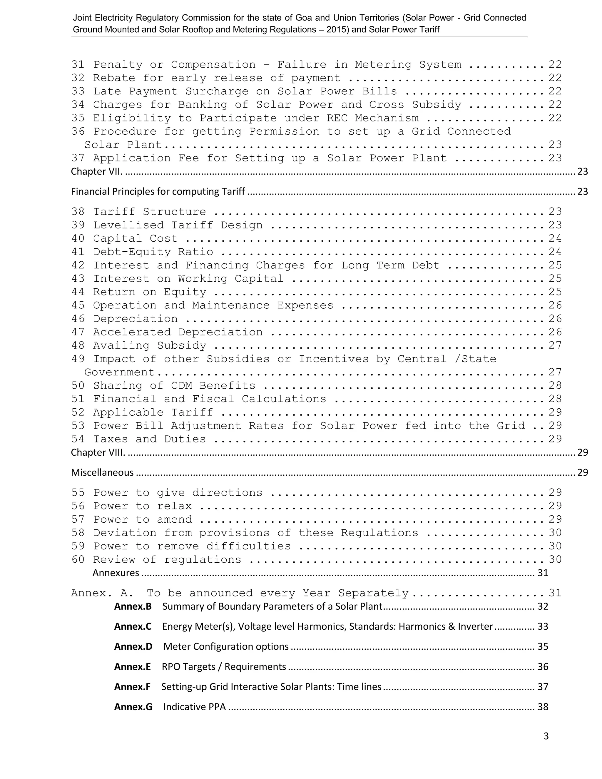 Joint Electricity Regulatory Commission for the state of Goa and Union Territories (Solar Power - Grid Connected
Ground Mounted and Solar Rooftop and Metering Regulations – 2015) and Solar Power Tariff
3
31 Penalty or Compensation – Failure in Metering System ........... 22
32 Rebate for early release of payment ............................ 22
33 Late Payment Surcharge on Solar Power Bills .................... 22
34 Charges for Banking of Solar Power and Cross Subsidy ........... 22
35 Eligibility to Participate under REC Mechanism ................. 22
36 Procedure for getting Permission to set up a Grid Connected
Solar Plant...................................................... 23
37 Application Fee for Setting up a Solar Power Plant ............. 23
Chapter VII. ...................................................................................................................................................................... 23
Financial Principles for computing Tariff ......................................................................................................................... 23
38 Tariff Structure ............................................... 23
39 Levellised Tariff Design ....................................... 23
40 Capital Cost ................................................... 24
41 Debt-Equity Ratio .............................................. 24
42 Interest and Financing Charges for Long Term Debt .............. 25
43 Interest on Working Capital .................................... 25
44 Return on Equity ............................................... 25
45 Operation and Maintenance Expenses ............................. 26
46 Depreciation ................................................... 26
47 Accelerated Depreciation ....................................... 26
48 Availing Subsidy ............................................... 27
49 Impact of other Subsidies or Incentives by Central /State
Government....................................................... 27
50 Sharing of CDM Benefits ........................................ 28
51 Financial and Fiscal Calculations .............................. 28
52 Applicable Tariff .............................................. 29
53 Power Bill Adjustment Rates for Solar Power fed into the Grid .. 29
54 Taxes and Duties ............................................... 29
Chapter VIII. ..................................................................................................................................................................... 29
Miscellaneous .................................................................................................................................................................. 29
55 Power to give directions ....................................... 29
56 Power to relax ................................................. 29
57 Power to amend ................................................. 29
58 Deviation from provisions of these Regulations ................. 30
59 Power to remove difficulties ................................... 30
60 Review of regulations .......................................... 30
Annexures ................................................................................................................................................. 31
Annex. A. To be announced every Year Separately ................... 31
Annex.B Summary of Boundary Parameters of a Solar Plant........................................................ 32
Annex.C Energy Meter(s), Voltage level Harmonics, Standards: Harmonics & Inverter............... 33
Annex.D Meter Configuration options .......................................................................................... 35
Annex.E RPO Targets / Requirements........................................................................................... 36
Annex.F Setting-up Grid Interactive Solar Plants: Time lines........................................................ 37
Annex.G Indicative PPA ................................................................................................................. 38
 