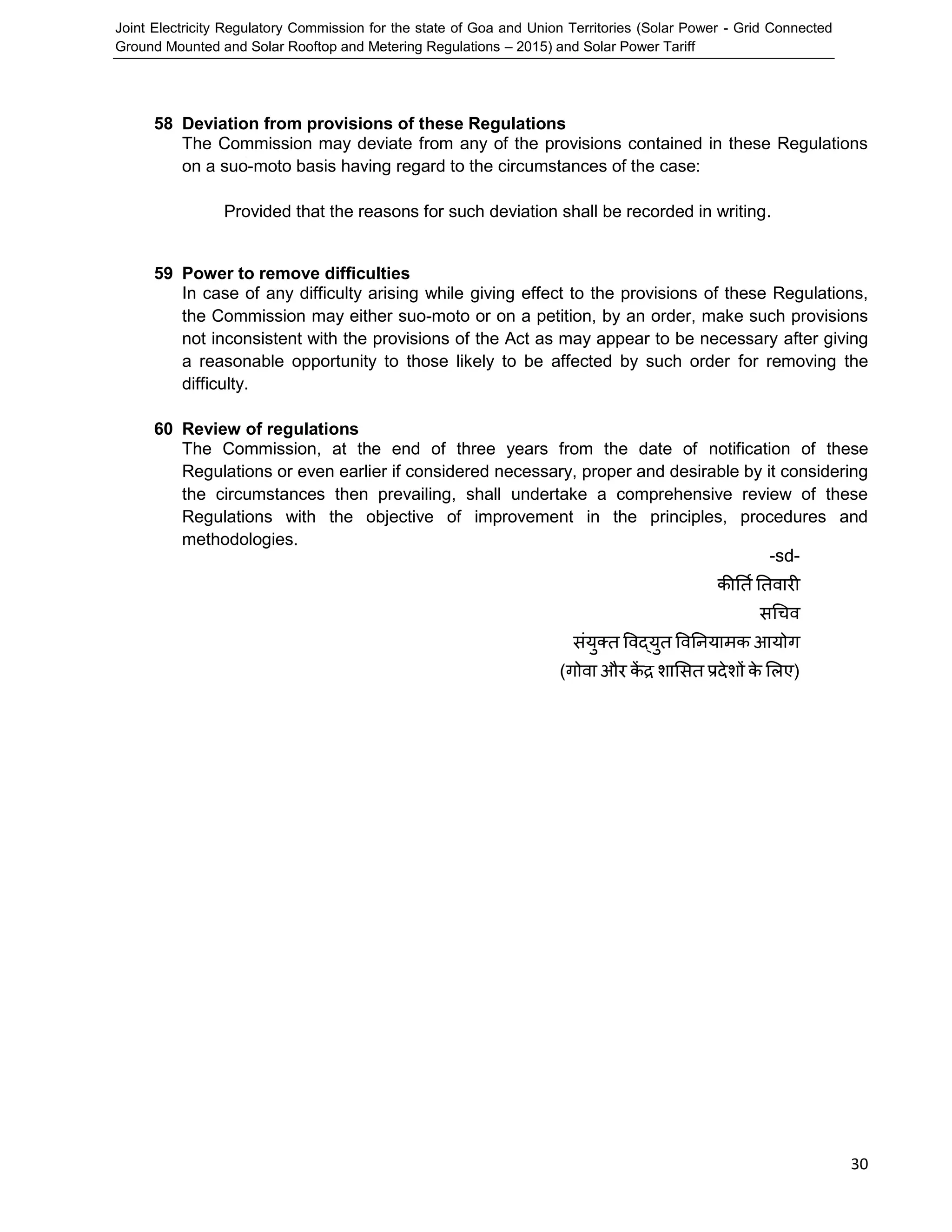 Joint Electricity Regulatory Commission for the state of Goa and Union Territories (Solar Power - Grid Connected
Ground Mounted and Solar Rooftop and Metering Regulations – 2015) and Solar Power Tariff
30
58 Deviation from provisions of these Regulations
The Commission may deviate from any of the provisions contained in these Regulations
on a suo-moto basis having regard to the circumstances of the case:
Provided that the reasons for such deviation shall be recorded in writing.
59 Power to remove difficulties
In case of any difficulty arising while giving effect to the provisions of these Regulations,
the Commission may either suo-moto or on a petition, by an order, make such provisions
not inconsistent with the provisions of the Act as may appear to be necessary after giving
a reasonable opportunity to those likely to be affected by such order for removing the
difficulty.
60 Review of regulations
The Commission, at the end of three years from the date of notification of these
Regulations or even earlier if considered necessary, proper and desirable by it considering
the circumstances then prevailing, shall undertake a comprehensive review of these
Regulations with the objective of improvement in the principles, procedures and
methodologies.
-sd-
कीर्तिर्तवारी
सचिव
संयुक्त ववद्युत ववर्ियामक आयोग
(गोवा और कें द्र शाससत प्रदेशों के सिए)
 