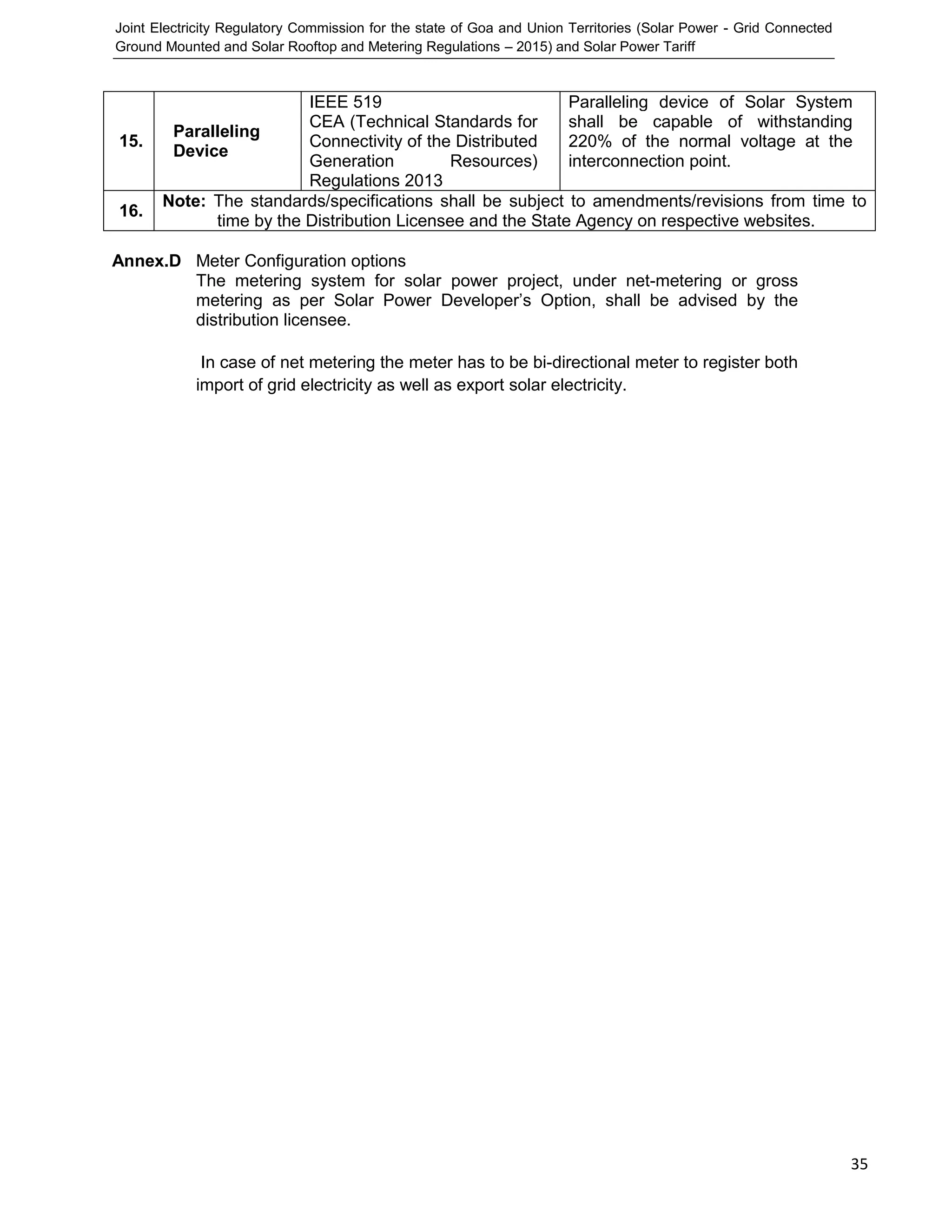 Joint Electricity Regulatory Commission for the state of Goa and Union Territories (Solar Power - Grid Connected
Ground Mounted and Solar Rooftop and Metering Regulations – 2015) and Solar Power Tariff
35
Annex.D Meter Configuration options
The metering system for solar power project, under net-metering or gross
metering as per Solar Power Developer’s Option, shall be advised by the
distribution licensee.
In case of net metering the meter has to be bi-directional meter to register both
import of grid electricity as well as export solar electricity.
15.
Paralleling
Device
IEEE 519
CEA (Technical Standards for
Connectivity of the Distributed
Generation Resources)
Regulations 2013
Paralleling device of Solar System
shall be capable of withstanding
220% of the normal voltage at the
interconnection point.
16.
Note: The standards/specifications shall be subject to amendments/revisions from time to
time by the Distribution Licensee and the State Agency on respective websites.
 