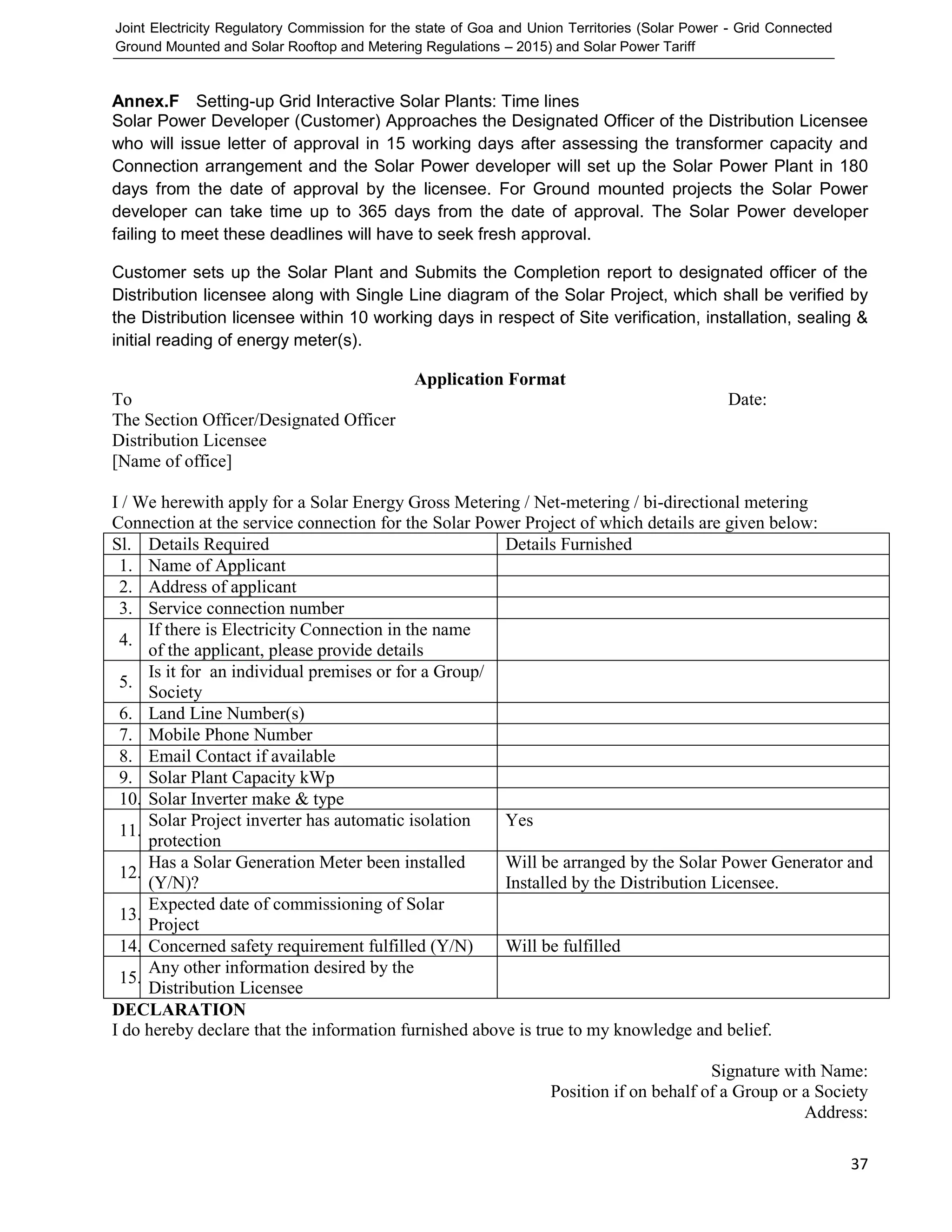 Joint Electricity Regulatory Commission for the state of Goa and Union Territories (Solar Power - Grid Connected
Ground Mounted and Solar Rooftop and Metering Regulations – 2015) and Solar Power Tariff
37
Annex.F Setting-up Grid Interactive Solar Plants: Time lines
Solar Power Developer (Customer) Approaches the Designated Officer of the Distribution Licensee
who will issue letter of approval in 15 working days after assessing the transformer capacity and
Connection arrangement and the Solar Power developer will set up the Solar Power Plant in 180
days from the date of approval by the licensee. For Ground mounted projects the Solar Power
developer can take time up to 365 days from the date of approval. The Solar Power developer
failing to meet these deadlines will have to seek fresh approval.
Customer sets up the Solar Plant and Submits the Completion report to designated officer of the
Distribution licensee along with Single Line diagram of the Solar Project, which shall be verified by
the Distribution licensee within 10 working days in respect of Site verification, installation, sealing &
initial reading of energy meter(s).
Application Format
To Date:
The Section Officer/Designated Officer
Distribution Licensee
[Name of office]
I / We herewith apply for a Solar Energy Gross Metering / Net-metering / bi-directional metering
Connection at the service connection for the Solar Power Project of which details are given below:
Sl. Details Required Details Furnished
1. Name of Applicant
2. Address of applicant
3. Service connection number
4.
If there is Electricity Connection in the name
of the applicant, please provide details
5.
Is it for an individual premises or for a Group/
Society
6. Land Line Number(s)
7. Mobile Phone Number
8. Email Contact if available
9. Solar Plant Capacity kWp
10. Solar Inverter make & type
11.
Solar Project inverter has automatic isolation
protection
Yes
12.
Has a Solar Generation Meter been installed
(Y/N)?
Will be arranged by the Solar Power Generator and
Installed by the Distribution Licensee.
13.
Expected date of commissioning of Solar
Project
14. Concerned safety requirement fulfilled (Y/N) Will be fulfilled
15.
Any other information desired by the
Distribution Licensee
DECLARATION
I do hereby declare that the information furnished above is true to my knowledge and belief.
Signature with Name:
Position if on behalf of a Group or a Society
Address:
 