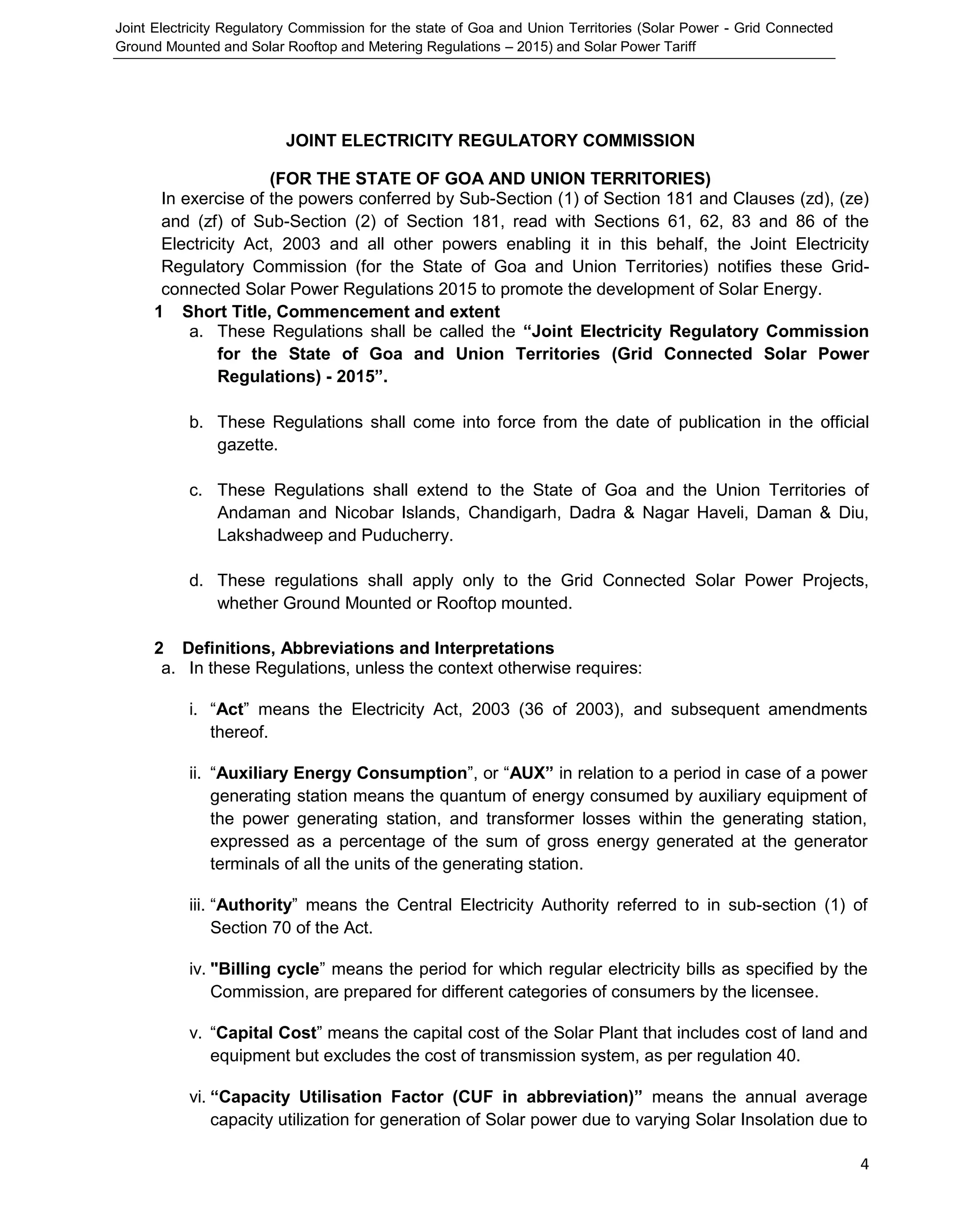 Joint Electricity Regulatory Commission for the state of Goa and Union Territories (Solar Power - Grid Connected
Ground Mounted and Solar Rooftop and Metering Regulations – 2015) and Solar Power Tariff
4
JOINT ELECTRICITY REGULATORY COMMISSION
(FOR THE STATE OF GOA AND UNION TERRITORIES)
In exercise of the powers conferred by Sub-Section (1) of Section 181 and Clauses (zd), (ze)
and (zf) of Sub-Section (2) of Section 181, read with Sections 61, 62, 83 and 86 of the
Electricity Act, 2003 and all other powers enabling it in this behalf, the Joint Electricity
Regulatory Commission (for the State of Goa and Union Territories) notifies these Grid-
connected Solar Power Regulations 2015 to promote the development of Solar Energy.
1 Short Title, Commencement and extent
a. These Regulations shall be called the “Joint Electricity Regulatory Commission
for the State of Goa and Union Territories (Grid Connected Solar Power
Regulations) - 2015”.
b. These Regulations shall come into force from the date of publication in the official
gazette.
c. These Regulations shall extend to the State of Goa and the Union Territories of
Andaman and Nicobar Islands, Chandigarh, Dadra & Nagar Haveli, Daman & Diu,
Lakshadweep and Puducherry.
d. These regulations shall apply only to the Grid Connected Solar Power Projects,
whether Ground Mounted or Rooftop mounted.
2 Definitions, Abbreviations and Interpretations
a. In these Regulations, unless the context otherwise requires:
i. “Act” means the Electricity Act, 2003 (36 of 2003), and subsequent amendments
thereof.
ii. “Auxiliary Energy Consumption”, or “AUX” in relation to a period in case of a power
generating station means the quantum of energy consumed by auxiliary equipment of
the power generating station, and transformer losses within the generating station,
expressed as a percentage of the sum of gross energy generated at the generator
terminals of all the units of the generating station.
iii. “Authority” means the Central Electricity Authority referred to in sub-section (1) of
Section 70 of the Act.
iv. "Billing cycle” means the period for which regular electricity bills as specified by the
Commission, are prepared for different categories of consumers by the licensee.
v. “Capital Cost” means the capital cost of the Solar Plant that includes cost of land and
equipment but excludes the cost of transmission system, as per regulation 40.
vi. “Capacity Utilisation Factor (CUF in abbreviation)” means the annual average
capacity utilization for generation of Solar power due to varying Solar Insolation due to
 