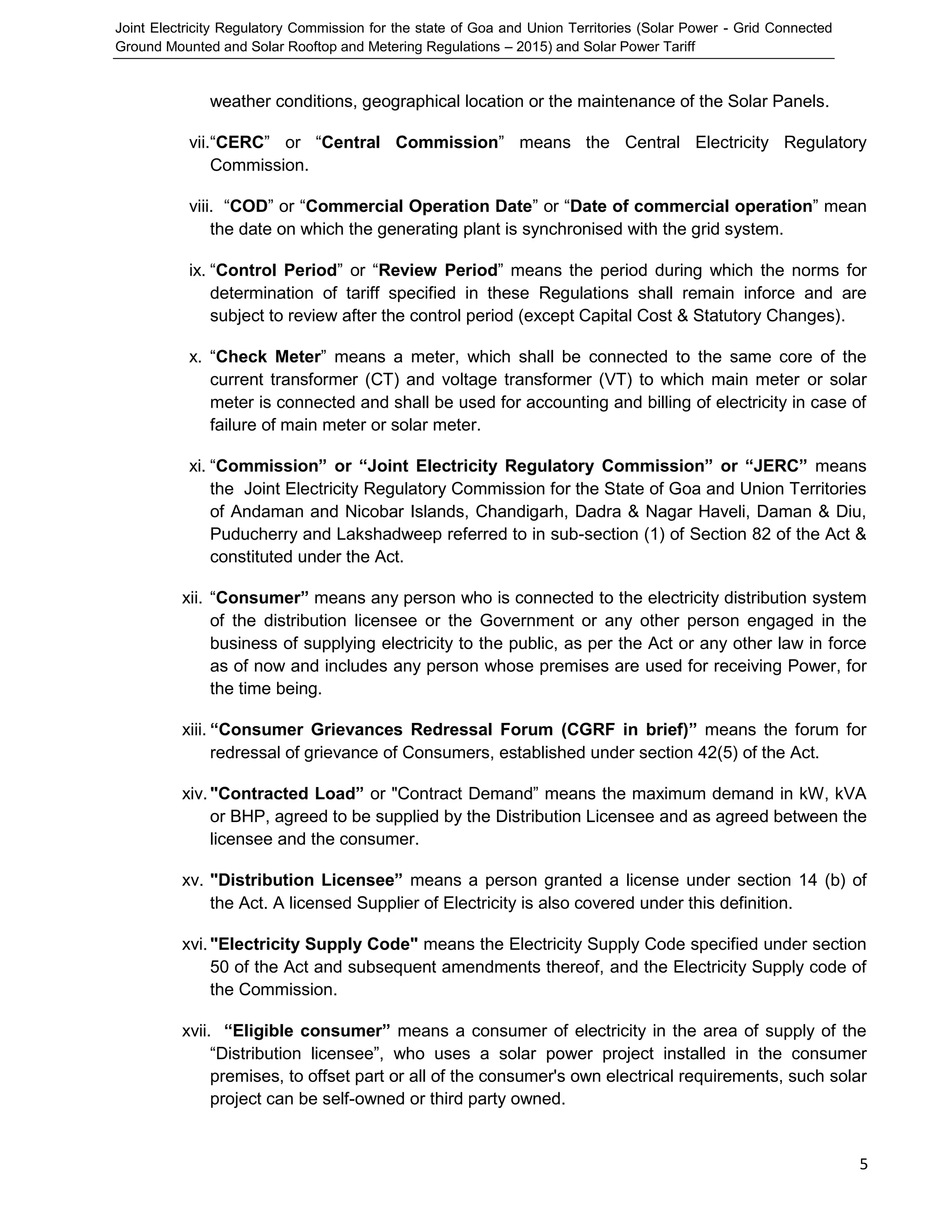 Joint Electricity Regulatory Commission for the state of Goa and Union Territories (Solar Power - Grid Connected
Ground Mounted and Solar Rooftop and Metering Regulations – 2015) and Solar Power Tariff
5
weather conditions, geographical location or the maintenance of the Solar Panels.
vii.“CERC” or “Central Commission” means the Central Electricity Regulatory
Commission.
viii. “COD” or “Commercial Operation Date” or “Date of commercial operation” mean
the date on which the generating plant is synchronised with the grid system.
ix. “Control Period” or “Review Period” means the period during which the norms for
determination of tariff specified in these Regulations shall remain inforce and are
subject to review after the control period (except Capital Cost & Statutory Changes).
x. “Check Meter” means a meter, which shall be connected to the same core of the
current transformer (CT) and voltage transformer (VT) to which main meter or solar
meter is connected and shall be used for accounting and billing of electricity in case of
failure of main meter or solar meter.
xi. “Commission” or “Joint Electricity Regulatory Commission” or “JERC” means
the Joint Electricity Regulatory Commission for the State of Goa and Union Territories
of Andaman and Nicobar Islands, Chandigarh, Dadra & Nagar Haveli, Daman & Diu,
Puducherry and Lakshadweep referred to in sub-section (1) of Section 82 of the Act &
constituted under the Act.
xii. “Consumer” means any person who is connected to the electricity distribution system
of the distribution licensee or the Government or any other person engaged in the
business of supplying electricity to the public, as per the Act or any other law in force
as of now and includes any person whose premises are used for receiving Power, for
the time being.
xiii. “Consumer Grievances Redressal Forum (CGRF in brief)” means the forum for
redressal of grievance of Consumers, established under section 42(5) of the Act.
xiv."Contracted Load” or "Contract Demand” means the maximum demand in kW, kVA
or BHP, agreed to be supplied by the Distribution Licensee and as agreed between the
licensee and the consumer.
xv. "Distribution Licensee” means a person granted a license under section 14 (b) of
the Act. A licensed Supplier of Electricity is also covered under this definition.
xvi."Electricity Supply Code" means the Electricity Supply Code specified under section
50 of the Act and subsequent amendments thereof, and the Electricity Supply code of
the Commission.
xvii. “Eligible consumer” means a consumer of electricity in the area of supply of the
“Distribution licensee”, who uses a solar power project installed in the consumer
premises, to offset part or all of the consumer's own electrical requirements, such solar
project can be self-owned or third party owned.
 