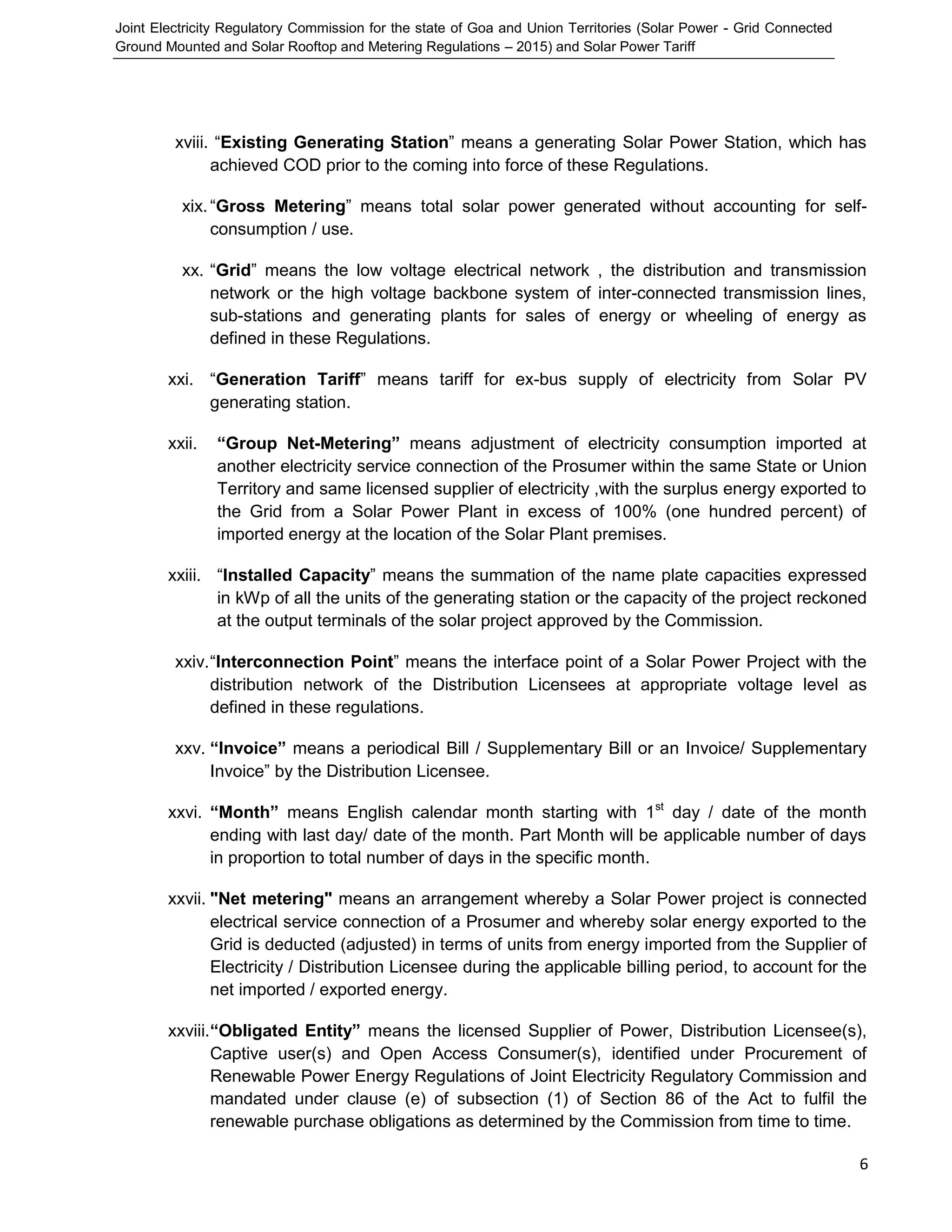 Joint Electricity Regulatory Commission for the state of Goa and Union Territories (Solar Power - Grid Connected
Ground Mounted and Solar Rooftop and Metering Regulations – 2015) and Solar Power Tariff
6
xviii. “Existing Generating Station” means a generating Solar Power Station, which has
achieved COD prior to the coming into force of these Regulations.
xix.“Gross Metering” means total solar power generated without accounting for self-
consumption / use.
xx. “Grid” means the low voltage electrical network , the distribution and transmission
network or the high voltage backbone system of inter-connected transmission lines,
sub-stations and generating plants for sales of energy or wheeling of energy as
defined in these Regulations.
xxi. “Generation Tariff” means tariff for ex-bus supply of electricity from Solar PV
generating station.
xxii. “Group Net-Metering” means adjustment of electricity consumption imported at
another electricity service connection of the Prosumer within the same State or Union
Territory and same licensed supplier of electricity ,with the surplus energy exported to
the Grid from a Solar Power Plant in excess of 100% (one hundred percent) of
imported energy at the location of the Solar Plant premises.
xxiii. “Installed Capacity” means the summation of the name plate capacities expressed
in kWp of all the units of the generating station or the capacity of the project reckoned
at the output terminals of the solar project approved by the Commission.
xxiv.“Interconnection Point” means the interface point of a Solar Power Project with the
distribution network of the Distribution Licensees at appropriate voltage level as
defined in these regulations.
xxv. “Invoice” means a periodical Bill / Supplementary Bill or an Invoice/ Supplementary
Invoice” by the Distribution Licensee.
xxvi. “Month” means English calendar month starting with 1st
day / date of the month
ending with last day/ date of the month. Part Month will be applicable number of days
in proportion to total number of days in the specific month.
xxvii. "Net metering" means an arrangement whereby a Solar Power project is connected
electrical service connection of a Prosumer and whereby solar energy exported to the
Grid is deducted (adjusted) in terms of units from energy imported from the Supplier of
Electricity / Distribution Licensee during the applicable billing period, to account for the
net imported / exported energy.
xxviii.“Obligated Entity” means the licensed Supplier of Power, Distribution Licensee(s),
Captive user(s) and Open Access Consumer(s), identified under Procurement of
Renewable Power Energy Regulations of Joint Electricity Regulatory Commission and
mandated under clause (e) of subsection (1) of Section 86 of the Act to fulfil the
renewable purchase obligations as determined by the Commission from time to time.
 