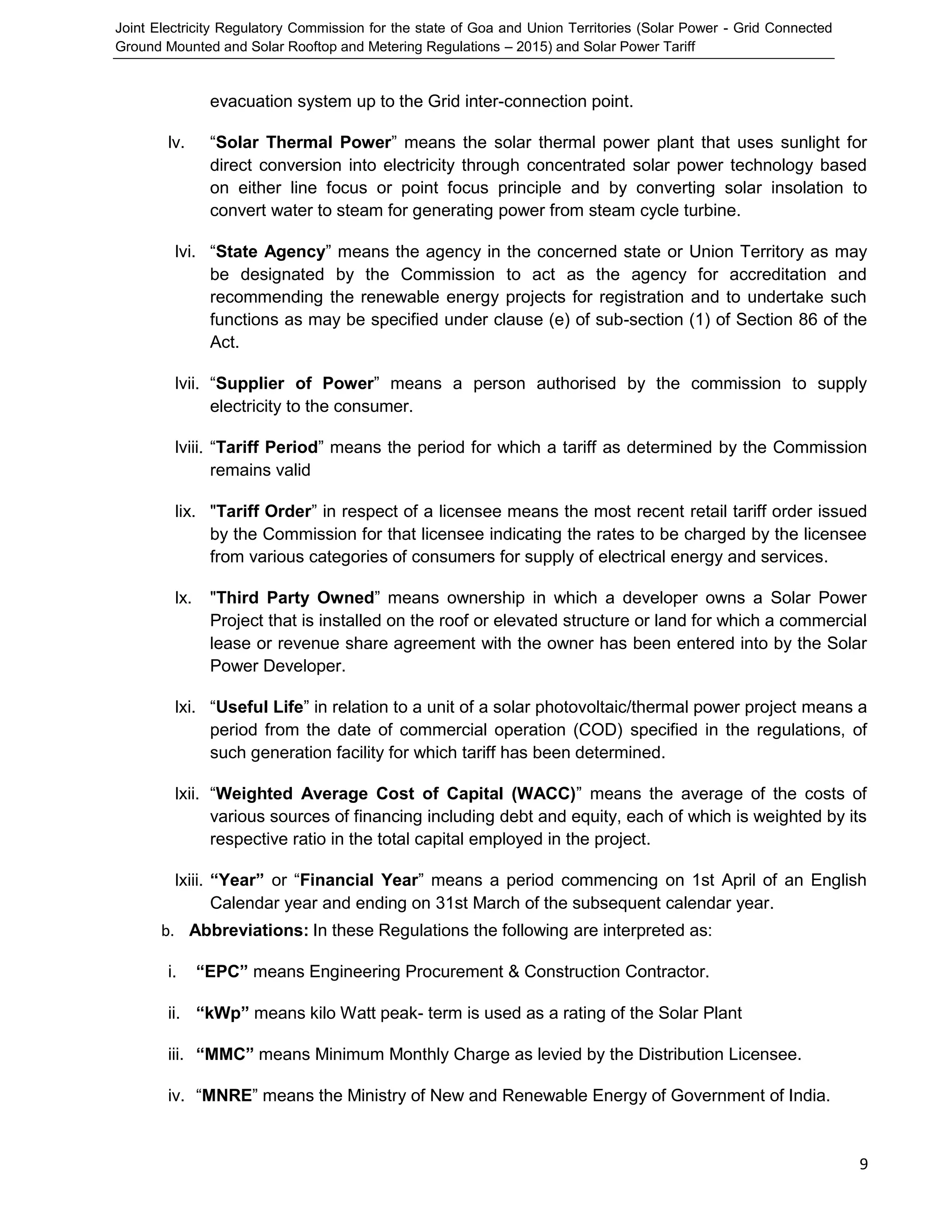 Joint Electricity Regulatory Commission for the state of Goa and Union Territories (Solar Power - Grid Connected
Ground Mounted and Solar Rooftop and Metering Regulations – 2015) and Solar Power Tariff
9
evacuation system up to the Grid inter-connection point.
lv. “Solar Thermal Power” means the solar thermal power plant that uses sunlight for
direct conversion into electricity through concentrated solar power technology based
on either line focus or point focus principle and by converting solar insolation to
convert water to steam for generating power from steam cycle turbine.
lvi. “State Agency” means the agency in the concerned state or Union Territory as may
be designated by the Commission to act as the agency for accreditation and
recommending the renewable energy projects for registration and to undertake such
functions as may be specified under clause (e) of sub-section (1) of Section 86 of the
Act.
lvii. “Supplier of Power” means a person authorised by the commission to supply
electricity to the consumer.
lviii. “Tariff Period” means the period for which a tariff as determined by the Commission
remains valid
lix. "Tariff Order” in respect of a licensee means the most recent retail tariff order issued
by the Commission for that licensee indicating the rates to be charged by the licensee
from various categories of consumers for supply of electrical energy and services.
lx. "Third Party Owned” means ownership in which a developer owns a Solar Power
Project that is installed on the roof or elevated structure or land for which a commercial
lease or revenue share agreement with the owner has been entered into by the Solar
Power Developer.
lxi. “Useful Life” in relation to a unit of a solar photovoltaic/thermal power project means a
period from the date of commercial operation (COD) specified in the regulations, of
such generation facility for which tariff has been determined.
lxii. “Weighted Average Cost of Capital (WACC)” means the average of the costs of
various sources of financing including debt and equity, each of which is weighted by its
respective ratio in the total capital employed in the project.
lxiii. “Year” or “Financial Year” means a period commencing on 1st April of an English
Calendar year and ending on 31st March of the subsequent calendar year.
b. Abbreviations: In these Regulations the following are interpreted as:
i. “EPC” means Engineering Procurement & Construction Contractor.
ii. “kWp” means kilo Watt peak- term is used as a rating of the Solar Plant
iii. “MMC” means Minimum Monthly Charge as levied by the Distribution Licensee.
iv. “MNRE” means the Ministry of New and Renewable Energy of Government of India.
 