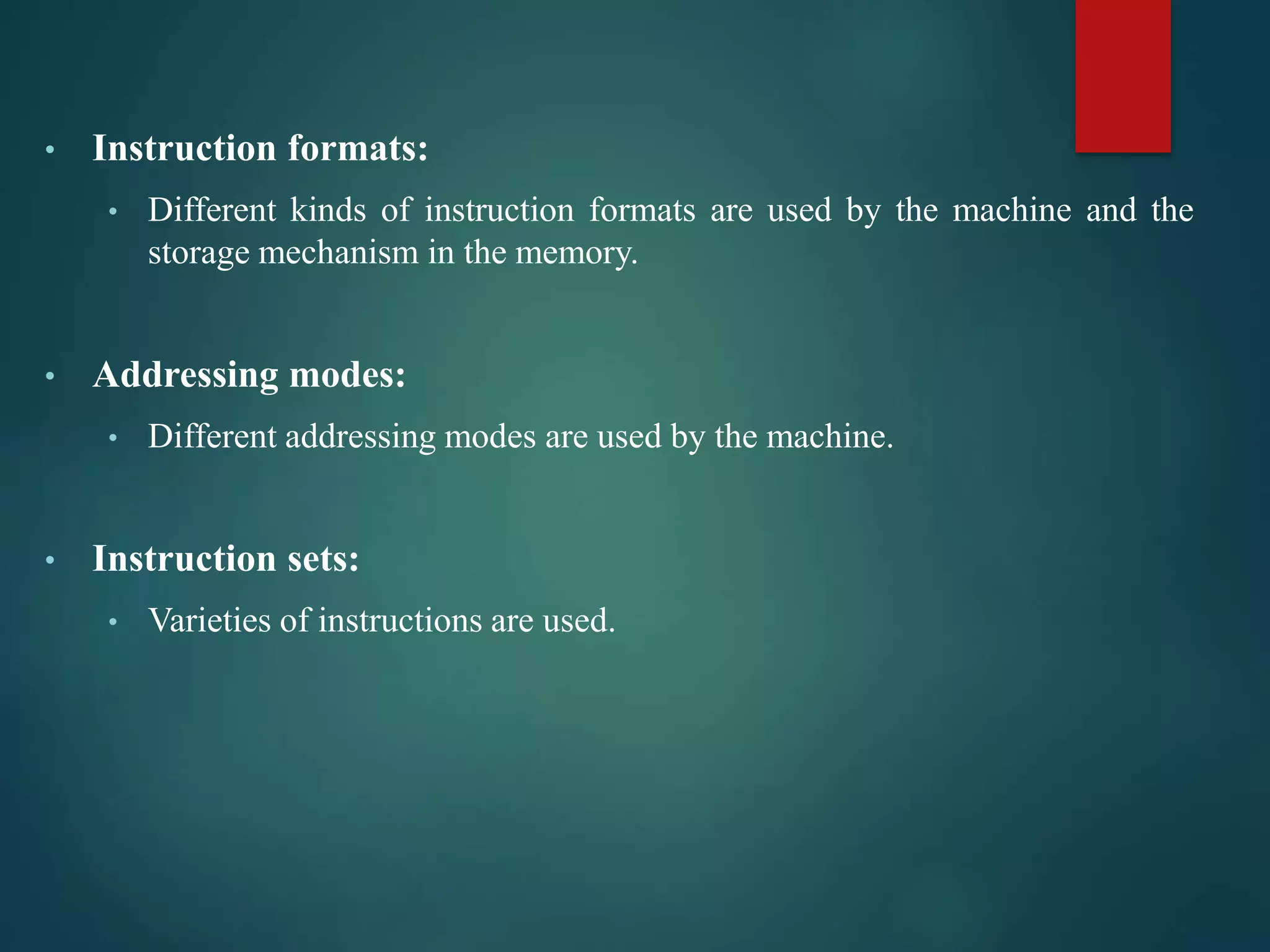 • Instruction formats:
• Different kinds of instruction formats are used by the machine and the
storage mechanism in the memory.
• Addressing modes:
• Different addressing modes are used by the machine.
• Instruction sets:
• Varieties of instructions are used.
 