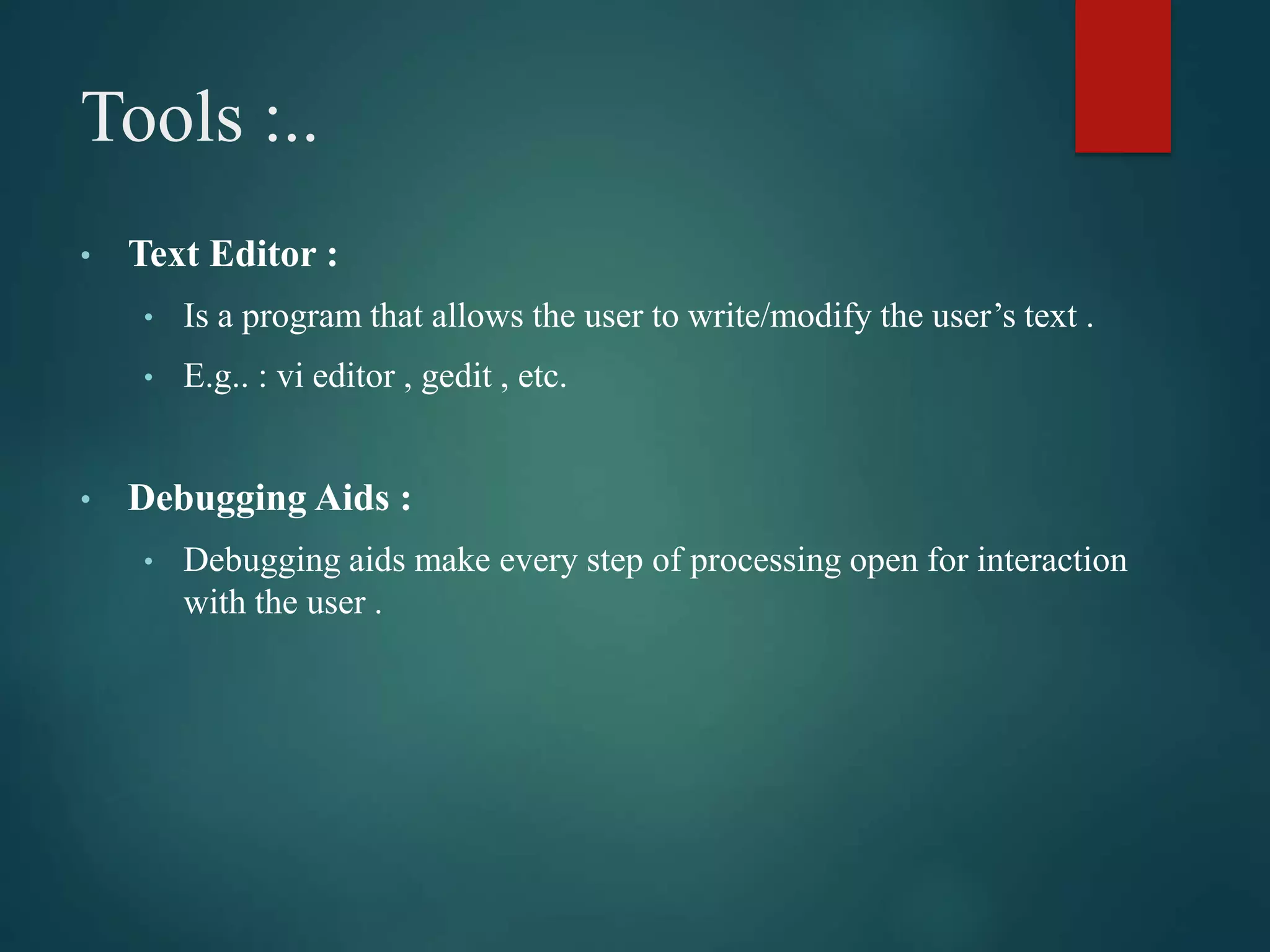 Tools :..
• Text Editor :
• Is a program that allows the user to write/modify the user’s text .
• E.g.. : vi editor , gedit , etc.
• Debugging Aids :
• Debugging aids make every step of processing open for interaction
with the user .
 