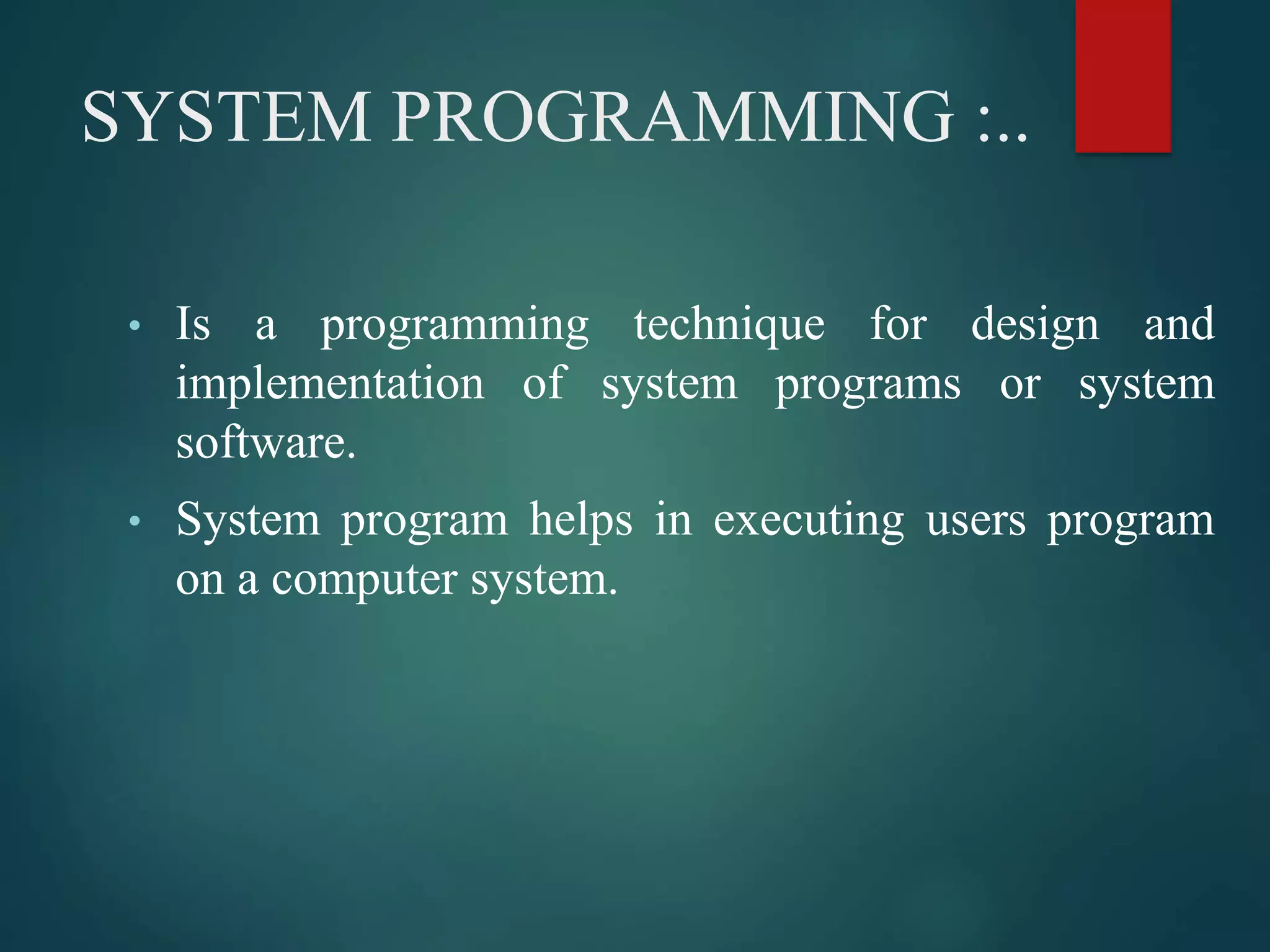 SYSTEM PROGRAMMING :..
• Is a programming technique for design and
implementation of system programs or system
software.
• System program helps in executing users program
on a computer system.
 