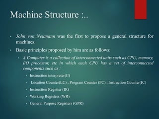 Machine Structure :..
• John von Neumann was the first to propose a general structure for
machines.
• Basic principles proposed by him are as follows:
• A Computer is a collection of interconnected units such as CPU, memory,
I/O processor, etc in which each CPU has a set of interconnected
components such as :
• Instruction interpreter(II)
• Location Counter(LC) , Program Counter (PC) , Instruction Counter(IC)
• Instruction Register (IR)
• Working Registers (WR)
• General Purpose Registers (GPR)
 