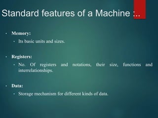 Standard features of a Machine :..
• Memory:
• Its basic units and sizes.
• Registers:
• No. Of registers and notations, their size, functions and
interrelationships.
• Data:
• Storage mechanism for different kinds of data.
 