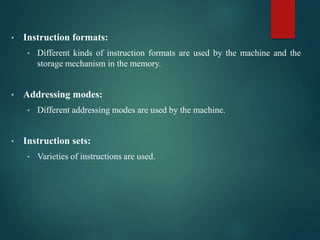 • Instruction formats:
• Different kinds of instruction formats are used by the machine and the
storage mechanism in the memory.
• Addressing modes:
• Different addressing modes are used by the machine.
• Instruction sets:
• Varieties of instructions are used.
 