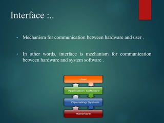 Interface :..
• Mechanism for communication between hardware and user .
• In other words, interface is mechanism for communication
between hardware and system software .
 