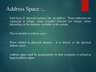 Address Space :..
• Each byte of physical memory has an address . These addresses are
expressed as integer values bounded between two integer values
depending on the memory available in the system .
• This is termed as address space .
• When related to physical memory , it is known as the physical
address space .
• Address space used by programmers in their programs is termed as
logical address space .
 