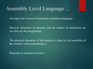 Assembly Level Language :..
• An improved version of mnemonic (machine) language .
• Physical allocation of memory and the control of statements are
not done by the programmer .
• The physical allocation of the memory is done by the assembler of
the machine when assembling it.
• Depends on machine structure .
 