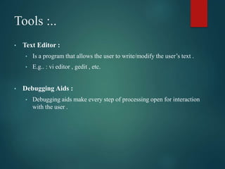 Tools :..
• Text Editor :
• Is a program that allows the user to write/modify the user’s text .
• E.g.. : vi editor , gedit , etc.
• Debugging Aids :
• Debugging aids make every step of processing open for interaction
with the user .
 