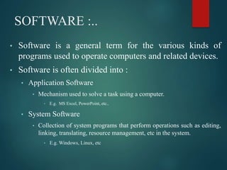 SOFTWARE :..
• Software is a general term for the various kinds of
programs used to operate computers and related devices.
• Software is often divided into :
• Application Software
• Mechanism used to solve a task using a computer.
• E.g. MS Excel, PowerPoint, etc..
• System Software
• Collection of system programs that perform operations such as editing,
linking, translating, resource management, etc in the system.
• E.g. Windows, Linux, etc
 