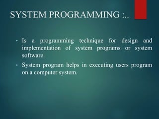 SYSTEM PROGRAMMING :..
• Is a programming technique for design and
implementation of system programs or system
software.
• System program helps in executing users program
on a computer system.
 