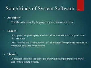Some kinds of System Software :..
• Assembler :
• Translates the assembly language program into machine code.
• Loader :
• A program that places programs into primary memory and prepares them
for execution.
• Also transfers the starting address of the program from primary memory to
computer hardware for execution.
• Linker :
• A program that links the user’s program with other programs or libraries
and forms a single module.
 