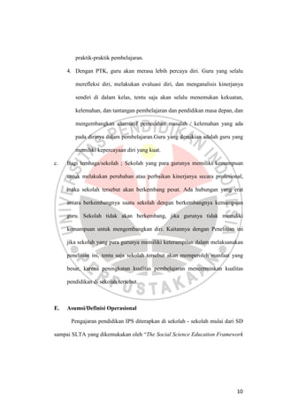 10
praktik-praktik pembelajaran.
4. Dengan PTK, guru akan merasa lebih percaya diri. Guru yang selalu
merefleksi diri, melakukan evaluasi diri, dan menganalisis kinerjanya
sendiri di dalam kelas, tentu saja akan selalu menemukan kekuatan,
kelemahan, dan tantangan pembelajaran dan pendidikan masa depan, dan
mengembangkan alternatif pemecahan masalah / kelemahan yang ada
pada dirinya dalam pembelajaran.Guru yang demikian adalah guru yang
memiliki kepercayaan diri yang kuat.
c. Bagi lembaga/sekolah ; Sekolah yang para gurunya memiliki kemampuan
untuk melakukan perubahan atau perbaikan kinerjanya secara profesional,
maka sekolah tersebut akan berkembang pesat. Ada hubungan yang erat
antara berkembangnya suatu sekolah dengan berkembangnya kemampuan
guru. Sekolah tidak akan berkembang, jika gurunya tidak memiliki
kemampuan untuk mengembangkan diri. Kaitannya dengan Penelitian ini
jika sekolah yang para gurunya memiliki keterampilan dalam melaksanakan
penelitian ini, tentu saja sekolah tersebut akan memperoleh manfaat yang
besar, karena peningkatan kualitas pembelajaran mencerminkan kualitas
pendidikan di sekolah tersebut.
E. Asumsi/Definisi Operasional
Pengajaran pendidikan IPS diterapkan di sekolah - sekolah mulai dari SD
sampai SLTA yang dikemukakan oleh “The Social Science Education Framework
 