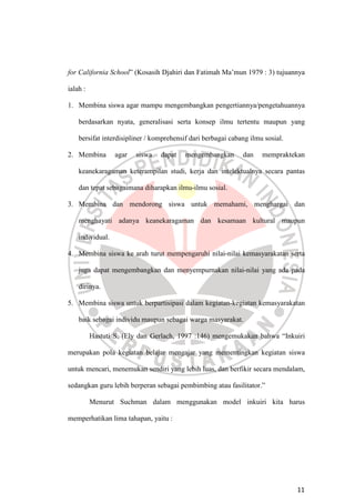 11
for California School” (Kosasih Djahiri dan Fatimah Ma’mun 1979 : 3) tujuannya
ialah :
1. Membina siswa agar mampu mengembangkan pengertiannya/pengetahuannya
berdasarkan nyata, generalisasi serta konsep ilmu tertentu maupun yang
bersifat interdisipliner / komprehensif dari berbagai cabang ilmu sosial.
2. Membina agar siswa dapat mengembangkan dan mempraktekan
keanekaragaman keterampilan studi, kerja dan intelektualnya secara pantas
dan tepat sebagaimana diharapkan ilmu-ilmu sosial.
3. Membina dan mendorong siswa untuk memahami, menghargai dan
menghayati adanya keanekaragaman dan kesamaan kultural maupun
individual.
4. Membina siswa ke arah turut mempengaruhi nilai-nilai kemasyarakatan serta
juga dapat mengembangkan dan menyempurnakan nilai-nilai yang ada pada
dirinya.
5. Membina siswa untuk berpartisipasi dalam kegiatan-kegiatan kemasyarakatan
baik sebagai individu maupun sebagai warga masyarakat.
Hastuti S. (Ely dan Gerlach, 1997 :146) mengemukakan bahwa “Inkuiri
merupakan pola kegiatan belajar mengajar yang mementingkan kegiatan siswa
untuk mencari, menemukan sendiri yang lebih luas, dan berfikir secara mendalam,
sedangkan guru lebih berperan sebagai pembimbing atau fasilitator.”
Menurut Suchman dalam menggunakan model inkuiri kita harus
memperhatikan lima tahapan, yaitu :
 