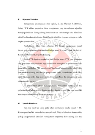 13
F. Hipotesa Tindakan
Sebagaimana dikemukakan oleh Djahiri, K. dan Ma’mun F. (1979:2),
bahwa “IPS adalah merupakan ilmu pengetahuan yang memadukan sejumlah
konsep pilihan dan cabang-cabang ilmu sosial dan ilmu lainnya serta kemudian
diolah berdasarkan prinsip dan didaktif untuk dijadikan program pengajaran pada
tingkat persekolahan” .
Pembelajaran dalam mata pelajaran IPS dengan mengunakan model
inkuiri akan mampu menghasilkan hasil belajar siswa di kelas V SDN Sukahati 02
Kecamatan Cileunyi Kabupaten Bandung.
Selain PTK dapat meningkatkan hasil belajar siswa, PTK yang dilakukan
oleh guru dapat menjadi model bagi siswa dalam meningkatkan prestasinya. Guru
yang selalu melakukan PTK yang inovatif dan kreatif akan memiliki sikap kritis
dan reflektif terhadap hasil belajar yang dicapai siswa. Sikap kristis inilah yang
akan dijadikan model bagi siswa untuk terus merefleksi diri sebagaimana yang
dilakukan oleh gurunya.
Ini menunjukkan adanya hubungan timbal balik antara pembelajaran dan
perbaikan hasil belajar siswa. Keduanya akan dapat terwujud, jika guru memiliki
kemampuan dan kemauan untuk melakukan PTK.
G. Metode Penelitian
Rata-rata hasil tes siswa pada tahun sebelumnya selalu rendah < 56.
Kemampuan berfikir rasional siswa sangat lemah. Tingkat kehadiran siswa rendah
(setiap kali pertemuan lebih dari 3 orang bolos tanpa izin). Siswa kurang aktif dan
 